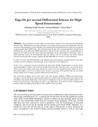 International Journal of VLSI design & Communication Systems (VLSICS) Vol.3, No.1, February 2012
DOI : 10.5121/vlsic.2012.3104 35
Giga bit per second Differential Scheme for High
Speed Interconnect
Mandeep Singh Narula*, Pankaj Rakheja*, Charu Rana*
(msnarula@itmindia.edu, pankajrakheja@itmindia.edu,
charurana@itmindia.edu)
*ITM University, School of Engineering & Tech, Dept. of EECE, Gurgaon (Haryana),
India
Abstract : The performance of many digital systems today is limited by the interconnection bandwidth
between chips. Although the processing performance of a single chip has increased dramatically since the
inception of the integrated circuit technology, the communication bandwidth between chips has not enjoyed
as much benefit. Most CMOS chips, when communicating off-chip, drive unterminated lines with full-swing
CMOS drivers. Such full-swing CMOS interconnect ring-up the line, and hence has a bandwidth that is
limited by the length of the line rather than the performance of the semiconductor technology. Thus, as
VLSI technology scales, the pin bandwidth does not improve with the technology, but rather remains
limited by board and cable geometry, making off-chip bandwidth an even more critical bottleneck.
In order to increase the I/O Bandwidth, some efficient high speed signaling standard must be used which
considers the line termination, signal integrity, power dissipation, noise immunity etc
In this work, a transmitter has been developed for high speed offchip communication. It consists of low
speed input buffer, serializer which converts parallel input data into serial data and a current mode driver
which converts the voltage mode input signals into current over the transmission line. Output of 32 low
speed input buffers is fed to two serializer, each serializer converting 16 bit parallel data into serial data
stream. Output of two serializers is fed to LVDS current mode driver.
The serial link technique used in this work is the time division multiplex (TDM) and point-to-point
technique. It means that the low-speed parallel signals are transferred to the high-speed serial signal at the
transmitter end and the high-speed serial signal is transferred to the low-speed parallel signals at the
receiver end. Serial link is the design of choice in any application where the cost of the communication
channel is high and duplicating the links in large numbers is uneconomical.
I. INTRODUCTION
The ever-increasing processing speed of microprocessor motherboards, optical transmission links,
chip-to-chip communications, etc., is pushing the off-chip data rate into the gigabits-per-second
range. While scaled CMOS technologies continue to enhance on-chip operating speeds, off-chip
data rates have gained little benefit from the increased silicon integration. In the past, off-chip
high data rates were achieved by massive parallelism, with the disadvantages of increased
complexity and cost for the IC package and the printed circuit board (PCB). Therefore, it is
beneficial to move the off-chip data rate to the range of Gb/s-per-pin or above. Reducing the
power consumption is also critical for battery-powered portable systems as well as some other
 