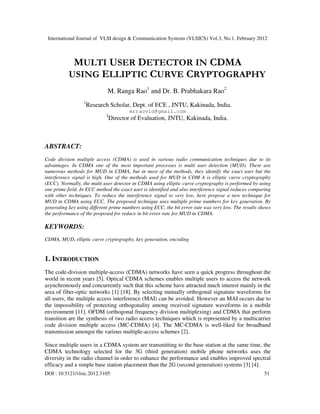 International Journal of VLSI design & Communication Systems (VLSICS) Vol.3, No.1, February 2012
DOI : 10.5121/vlsic.2012.3105 51
MULTI USER DETECTOR IN CDMA
USING ELLIPTIC CURVE CRYPTOGRAPHY
M. Ranga Rao1
and Dr. B. Prabhakara Rao2
1
Research Scholar, Dept. of ECE , JNTU, Kakinada, India.
mrraovid@gmail.com
2
Director of Evaluation, JNTU, Kakinada, India.
ABSTRACT:
Code division multiple access (CDMA) is used in various radio communication techniques due to its
advantages. In CDMA one of the most important processes is multi user detection (MUD). There are
numerous methods for MUD in CDMA, but in most of the methods, they identify the exact user but the
interference signal is high. One of the methods used for MUD in CDM A is elliptic curve cryptography
(ECC). Normally, the multi user detector in CDMA using elliptic curve cryptography is performed by using
one prime field. In ECC method the exact user is identified and also interference signal reduces comparing
with other techniques. To reduce the interference signal to very low, here propose a new technique for
MUD in CDMA using ECC. The proposed technique uses multiple prime numbers for key generation. By
generating key using different prime numbers using ECC, the bit error rate was very low. The results shows
the performance of the proposed for reduce in bit error rate for MUD in CDMA.
KEYWORDS:
CDMA, MUD, elliptic curve cryptography, key generation, encoding
1. INTRODUCTION
The code-division multiple-access (CDMA) networks have seen a quick progress throughout the
world in recent years [5]. Optical CDMA schemes enables multiple users to access the network
asynchronously and concurrently such that this scheme have attracted much interest mainly in the
area of fiber-optic networks [1] [18]. By selecting mutually orthogonal signature waveforms for
all users, the multiple access interference (MAI) can be avoided. However an MAI occurs due to
the impossibility of protecting orthogonality among received signature waveforms in a mobile
environment [11]. OFDM (orthogonal frequency division multiplexing) and CDMA that perform
transition are the synthesis of two radio access techniques which is represented by a multicarrier
code division multiple access (MC-CDMA) [4]. The MC-CDMA is well-liked for broadband
transmission amongst the various multiple-access schemes [2].
Since multiple users in a CDMA system are transmitting to the base station at the same time, the
CDMA technology selected for the 3G (third generation) mobile phone networks uses the
diversity in the radio channel in order to enhance the performance and enables improved spectral
efficacy and a simple base station placement than the 2G (second generation) systems [3] [4].
 