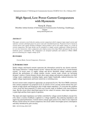 International Journal of VLSI design & Communication Systems (VLSICS) Vol.3, No.1, February 2012
DOI : 10.5121/vlsic.2012.3107 85
High Speed, Low Power Current Comparators
with Hysteresis
Neeraj K. Chasta
Dhirubhai Ambani Institute of Iinformation & Communication Technology, Gandhinagar,
Gujarat
neeraj.chasta@gmail.com
ABSTRACT
This paper, presents a novel idea for analog current comparison which compares input signal current and
reference currents with high speed, low power and well controlled hysteresis. Proposed circuit is based on
current mirror and voltage latching techniques which produces rail to rail output voltage as a result of
current comparison. The same design can be extended to a simple current comparator without hysteresis
(or very less hysteresis), where comparator gives high accuracy (less than 50nA) and speed at the cost of
moderate power consumption. The comparators are designed optimally and studied at 180nm CMOS
process technology for a supply voltage of 3V.
KEYWORDS
Current Mode, Current Comparator, Hysteresis.
1. INTRODUCTION
Nodal voltages and branch currents represents the information carried by any electric network.
The former referred to “voltage domain circuits” whereas the latter are known as “current domain
circuits”. In recent years; as supply voltage and device threshold voltage reduction greatly
affected the performance of voltage domain circuits, current mode circuits are becoming
designer’s interest. Current domain circuits show many unique and attractive properties over their
voltage mode complements including higher speed, higher bandwidth, reduced distortion, low
supply voltage requirements and lesser sensitivity to switching noise.
Several current mode comparison approaches are proposed [5]-[14]. The first CMOS continuous
time current comparator was proposed in [5]. It consists of two cascode current mirrors but can’t
operate at high speeds and frequencies due to high output impedance. To overcome this problem
a new circuit has been proposed [7] which uses inverter stage in feedback with source-follower
stage. But the circuit shows dead band region for low values of currents, where input impedance
is quite high and thus limits speed of operation.
The input and output impedances are further controlled by voltage-current feedback concept [12],
[14]; where a resistive feedback is applied to a voltage amplifier, thus reducing impedances and
improving speed performance. Current mirror concept again used in [15]; where it uses improved
Wilson current mirror for current comparison, but circuit suffers from higher power consumption
and delay introduced by gain circuitry.
 