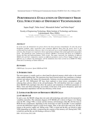 International Journal of VLSI design & Communication Systems (VLSICS) Vol.3, No.1, February 2012
DOI : 10.5121/vlsic.2012.3108 97
PERFORMANCE EVALUATION OF DIFFERENT SRAM
CELL STRUCTURES AT DIFFERENT TECHNOLOGIES
Sapna Singh1
, Neha Arora2
, Meenakshi Suthar3
and Neha Gupta4
Faculty of Engineering Technology, Mody Institute of Technology and Science,
Lakshmangarh, Sikar, INDIA
1
singh.sana067@gmail.com, 2
neha241986@gmail.com
3
meenakshi.suthar32@gmail.com, 4
wdnehagupta@gmail.com
ABSTRACT
In recent years the demand for low power devices has been increases tremendously. To solve the power
dissipation problem, many researchers have proposed different ideas from the device level to the
architectural level and above. However, there is no universal way to avoid tradeoffs between power, delay
and area, thus designers are required to choose appropriate techniques that satisfy application and product
needs. The demand for static random-access memory (SRAM) is increasing with large use of SRAM in
System On-Chip and high-performance VLSI circuits. This paper represents the simulation of different
SRAM cells and their comparative analysis on different parameters such as Power Supply Voltage, area
efficiency etc to enhance the performance. All the simulations have been carried out on BSIM 3V3 90nm,
45nm and 32 technology at Tanner EDA tool.
KEYWORDS
CMOS Logic, Low power, Speed, SRAM and VLSI.
1. INTRODUCTION
The term memory is usually used as a short hand for physical memory which refers to the actual
chips capable handling data. The transistors have been lowered which also contributes to leakage
currents and reduces the battery life dramatically. Solutions involving additional transistors, i.e.,
8T, and 9T, 10T, Differential 10T have been explored to lower power consumption while
reducing these adverse effects in the cell performance. We will therefore look into a couple of
these SRAM Cells topologies that allow the analysis and simulations of different parameters at
90nm, 32nm and 45nm technology successfully on the basis of the power dissipation, speed and
their temperature dependence with the area efficiency of the circuit.
2. LITERATURE REVIEW OF DIFFERENT SRAM CELLS
2.1 6T SRAM Cell
In such a case, the SRAM voltage does not scale with technology and could even be increased as
variability intensifies. The schematic diagram of 6T SRAM cell is shown in Figure.1 [1]. During
read, the WL voltage VWL is raised, and the memory cell discharges either BL (bit line true) or
BLB (bit line complement), depending on the stored data on nodes Q and QB. A sense amplifier
converts the differential signal to a logic-level output. Then, at the end of the read cycle, the BLs
returns to the positive supply rail. During write, VWL is raised and the BLs are forced to either
VDD (depending on the data), overpowering the contents of the memory cell. During hold, VWL
is held low and the BLs are left floating or driven to VDD.
 