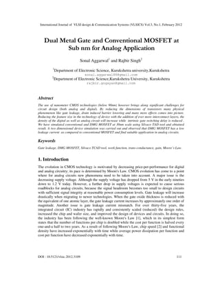 International Journal of VLSI design & Communication Systems (VLSICS) Vol.3, No.1, February 2012
DOI : 10.5121/vlsic.2012.3109 111
Dual Metal Gate and Conventional MOSFET at
Sub nm for Analog Application
Sonal Aggarwal1
and Rajbir Singh2
1
Department of Electronic Science, Kurukshetra university,Kurukshetra
sonal.aggarwal88@gmail.com
2
Department of Electronic Science,Kurukshetra University, Kurukshetra
rajbir.gogayan@gmail.com
Abstract
The use of nanometer CMOS technologies (below 90nm) however brings along significant challenges for
circuit design (both analog and digital). By reducing the dimensions of transistors many physical
phenomenon like gate leakage, drain induced barrier lowering and many more effects comes into picture.
Reducing the feature size in the technology of device with the addition of ever more interconnect layers, the
density of the digital as well as analog circuit will increase while intrinsic gate switching delay is reduced .
We have simulated conventional and DMG MOSFET at 30nm scale using Silvaco TAD tool and obtained
result. A two dimensional device simulation was carried out and observed that DMG MOSFET has a low
leakage current as compared to conventional MOSFET and find suitable application in analog circuits.
Keywords
Gate leakage, DMG MOSFET, Silvaco TCAD tool, work function, trans-conductance, gain, Moore’s Law.
1. Introduction
The evolution in CMOS technology is motivated by decreasing price-per-performance for digital
and analog circuitry; its pace is determined by Moore's Law. CMOS evolution has come to a point
where for analog circuits new phenomena need to be taken into account. A major issue is the
decreasing supply voltage. Although the supply voltage has dropped from 5 V in the early nineties
down to 1.2 V today. However, a further drop in supply voltages is expected to cause serious
roadblocks for analog circuits, because the signal headroom becomes too small to design circuits
with sufficient signal integrity at reasonable power consumption levels. Gate leakage will increase
drastically when migrating to newer technologies. When the gate oxide thickness is reduced with
the equivalent of one atomic layer, the gate leakage current increases by approximately one order of
magnitude. Another issue is gate leakage current mismatch. For over thirty-five years, the
integrated circuit (IC) industry has rapidly and consistently scaled (reduced) the design rules,
increased the chip and wafer size, and improved the design of devices and circuits. In doing so,
the industry has been following the well-known Moore's Law [1], which in its simplest form
states that the number of functions per chip is doubled while the cost per function is halved every
one-and-a half to two years. As a result of following Moore's Law, chip speed [2] and functional
density have increased exponentially with time while average power dissipation per function and
cost per function have decreased exponentially with time.
 