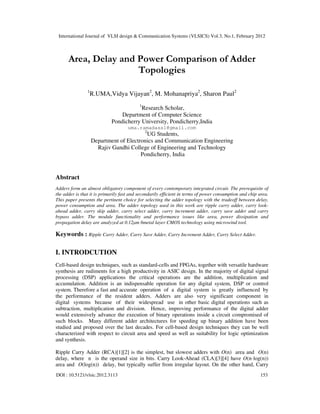 International Journal of VLSI design & Communication Systems (VLSICS) Vol.3, No.1, February 2012
DOI : 10.5121/vlsic.2012.3113 153
Area, Delay and Power Comparison of Adder
Topologies
1
R.UMA,Vidya Vijayan2
, M. Mohanapriya2
, Sharon Paul2
1
Research Scholar,
Department of Computer Science
Pondicherry University, Pondicherry,India
uma.ramadass1@gmail.com
2
UG Students,
Department of Electronics and Communication Engineering
Rajiv Gandhi College of Engineering and Technology
Pondicherry, India
Abstract
Adders form an almost obligatory component of every contemporary integrated circuit. The prerequisite of
the adder is that it is primarily fast and secondarily efficient in terms of power consumption and chip area.
This paper presents the pertinent choice for selecting the adder topology with the tradeoff between delay,
power consumption and area. The adder topology used in this work are ripple carry adder, carry look-
ahead adder, carry skip adder, carry select adder, carry increment adder, carry save adder and carry
bypass adder. The module functionality and performance issues like area, power dissipation and
propagation delay are analyzed at 0.12µm 6metal layer CMOS technology using microwind tool.
Keywords : Ripple Carry Adder, Carry Save Adder, Carry Increment Adder, Carry Select Adder.
I. INTRODCUTION
Cell-based design techniques, such as standard-cells and FPGAs, together with versatile hardware
synthesis are rudiments for a high productivity in ASIC design. In the majority of digital signal
processing (DSP) applications the critical operations are the addition, multiplication and
accumulation. Addition is an indispensable operation for any digital system, DSP or control
system. Therefore a fast and accurate operation of a digital system is greatly influenced by
the performance of the resident adders. Adders are also very significant component in
digital systems because of their widespread use in other basic digital operations such as
subtraction, multiplication and division. Hence, improving performance of the digital adder
would extensively advance the execution of binary operations inside a circuit compromised of
such blocks. Many different adder architectures for speeding up binary addition have been
studied and proposed over the last decades. For cell-based design techniques they can be well
characterized with respect to circuit area and speed as well as suitability for logic optimization
and synthesis.
Ripple Carry Adder (RCA)[1][2] is the simplest, but slowest adders with O(n) area and O(n)
delay, where n is the operand size in bits. Carry Look-Ahead (CLA)[3][4] have O(n·log(n))
area and O(log(n)) delay, but typically suffer from irregular layout. On the other hand, Carry
 