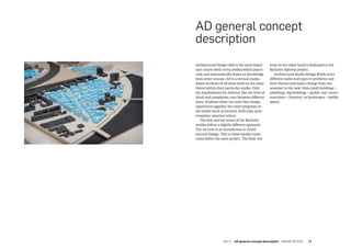 Part 2 — AD general concept description  ARCHIP 2017/18   17
AD general concept
description
Architectural Design (AD) is the most impor-
tant course (with 10/12 credits) which practi-
cally and systematically draws on knowledge
from other courses. AD is a vertical studio,
where students of all years work on the same
theme within their particular studio. Only
the requirements for delivery, like the level of
detail and complexity, vary between different
years. Students share not only their design
experience together, but other programs of
the studio (such as lectures, field trips, pres-
entations, external critics).
The first and last terms of the Bachelor
studies follow a slightly different approach.
The 1st term is an introduction to Archi-
tectural Design. Two or three smaller tasks
come before the main project. The final, 6th
term on the other hand is dedicated to the
Bachelor diploma project.
Architectural Studio Design Briefs cover
different scales and types of problems and
their themes and topics change from one
semester to the next: from small buildings –
(dwelling), big buildings – (public use), recon-
structions – (interior), to landscapes – (public
space).
 