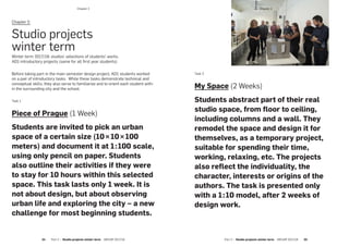 ­Chapter 2
Part 2 — Studio projects winter term  ARCHIP 2017/18   2524  Part 2 — Studio projects winter term  ARCHIP 2017/18
Chapter 2:
Studio projects
winter term
Winter term 2017/18: studios’ selections of students’ works.
AD1 introductory projects (same for all first year students):
Before taking part in the main semester design project, AD1 students worked
on a pair of introductory tasks. While these tasks demonstrate technical and
conceptual skills, they also serve to familiarize and to orient each student with-
in the surrounding city and the school.
Task 1
Piece of Prague (1 Week)
Students are invited to pick an urban
space of a certain size (10 × 10 × 100
meters) and document it at 1  :  100 scale,
using only pencil on paper. Students
also outline their activities if they were
to stay for 10 hours within this selected
space. This task lasts only 1 week. It is
not about design, but about observing
urban life and exploring the city – a new
challenge for most beginning students.
Task 2
My Space (2 Weeks)
Students abstract part of their real
studio space, from floor to ceiling,
including columns and a wall. They
remodel the space and design it for
themselves, as a temporary project,
suitable for spending their time,
working, relaxing, etc. The projects
also reflect the individuality, the
character, interests or origins of the
authors. The task is presented only
with a 1  :  10 model, after 2 weeks of
design work.
­Chapter 2
 