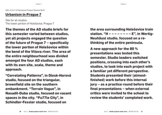 ­Chapter 2­Chapter 2
AD1+3+5+7+9 Semestral Project General Brief:
Urbanism in Prague 7
Site for all studios:
The lower portion of Holešovice, Prague 7
The themes of the AD studio briefs for
this semester varied between studios,
yet all projects engaged the question
of the future of Prague 7 – specifically
the lower portion of Holešovice within
the bend of the Vltava river. The area of
the entire neighbourhood was divided
amongst the four AD studios, each
with its own site, scale, theme and
approach.
“Correlating Patterns”, in Dlesk-Horová
studio, focused on the triangular,
brownfield site on the southern
embankment. “Terrain Vague”, in
Nasadil-Duba studio, focused on vacant
spaces in the city. “Pu77le City”, in
Schindler-Fessler studio, focused on
the area surrounding Holešovice train
station. “H – – – – – – – – E”, in Wertig-
Neuhäusl studio, focused on a re-
thinking of the entire peninsula.
A new approach for the 80 %
presentations was tested this
semester. Studio leaders switched
positions, crossing into each other’s
studios, to look into each project with
a familiar yet different perspective.
Students presented their (almost-
finished) work before this internal
jury – as a practice round before their
final presentations – when external
critics were invited to the school to
review the students’ completed work.
Part 2 — Studio projects winter term  ARCHIP 2017/18   2726  Part 2 — Studio projects winter term  ARCHIP 2017/18
 