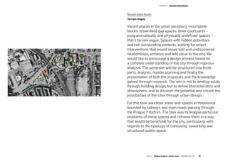 Nasadil-Duba Studio
Terrain Vague
Vacant places in the urban periphery, incomplete
blocks, brownfield gap spaces, inner courtyards –
programmatically and physically undefined spaces –
that’s terrain vague. Spaces with hidden potentials
and rich surrounding contexts, waiting for smart
interventions that would repair lost and undiscovered
relationships, enhance and add value to the city. We
would like to encourage a design process based on
a complex understanding of the city through rigorous
analysis. The semester will be structured into three
parts: analysis, master planning and finally the
presentation of both the proposals and the knowledge
gained through research. The aim is not to develop solely
through building design, but to define characteristics and
atmosphere, and to discover the potential and unlock the
possibilities of the sites through urban design.
For this task we chose areas and spaces in Holešovice
bounded by railways and main roads passing through
the Prague 7 district. The task was to analyse particular
problems of these spaces and reframe them in a way
that would be beneficial for the city, particularly with
regards to the typology of cohousing, coworking and
structured public space.
­Chapter 2  Nasadil-Duba Studio
Part 2 — Studio projects winter term  ARCHIP 2017/18   35
 