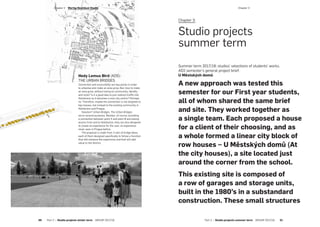 ­Chapter 3
Chapter 3:
Studio projects
summer term
Summer term 2017/18: studios’ selections of students’ works.
AD2 semester’s general project brief:
U Městských domů
A new approach was tested this
semester for our First year students,
all of whom shared the same brief
and site. They worked together as
a single team. Each proposed a house
for a client of their choosing, and as
a whole formed a linear city block of
row houses – U Městských domů (At
the city houses), a site located just
around the corner from the school.
This existing site is composed of
a row of garages and storage units,
built in the 1980’s in a substandard
construction. These small structures
Hedy Lemus Bird (AD5):
THE URBAN BRIDGES
Connection and accessibility are key points in order
to urbanise and make an area grow. But, how to make
an area grow, without losing its community, identity
and style? Is it a good idea to just redirect traffic into
Holešovice so it becomes a new city centre? Perhaps
no. Therefore, maybe the connection is not targeted to
big masses, but instead to the existing community in
Holešovice and Prague.
Solution? Urban Bridges. The Urban Bridges
serve several purposes. Besides, of course, providing
a connection between point A and point B and easing
access from and to Holešovice, they are also designed
to create an experience for the user, an experience
never seen in Prague before.
The proposal is made from 3 sets of bridge ideas,
each of them designed specifically to follow a function
that will enhance the experience and that will add
value to the district.
­Chapter 2  Wertig-Neuhäusl Studio
50  Part 2 — Studio projects winter term  ARCHIP 2017/18 Part 2 — Studio projects summer term  ARCHIP 2017/18   51
 