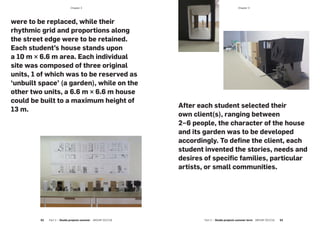 ­Chapter 3­Chapter 3
were to be replaced, while their
rhythmic grid and proportions along
the street edge were to be retained.
Each student’s house stands upon
a 10 m × 6.6 m area. Each individual
site was composed of three original
units, 1 of which was to be reserved as
‘unbuilt space’ (a garden), while on the
other two units, a 6.6 m × 6.6 m house
could be built to a maximum height of
13 m.
After each student selected their
own client(s), ranging between
2–6 people, the character of the house
and its garden was to be developed
accordingly. To define the client, each
student invented the stories, needs and
desires of specific families, particular
artists, or small communities.
52  Part 2 — Studio projects summer  ARCHIP 2017/18 Part 2 — Studio projects summer term  ARCHIP 2017/18   53
 