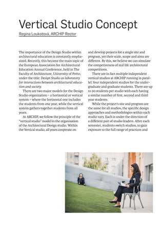 Vertical Studio Concept
 Regina Loukotová, ARCHIP Rector
The importance of the Design Studio within
architectural education is constantly empha-
sized. Recently, this became the main topic of
the European Association for Architectural
Education Annual Conference, held in The
Faculty of Architecture, University of Porto,
under the title: Design Studio as laboratory
for interactions between architectural educa-
tion and society.
There are two major models for the Design
Studio organization – a horizontal or vertical
system – where the horizontal one includes
the students from one year, while the vertical
system gathers together students from all
years.
At ARCHIP, we follow the principle of the
“vertical studio” model in the organisation
of the Architectural Design studio. Within
the Vertical studio, all years cooperate on
and develop projects for a single site and
program, yet their scale, scope and aims are
different. By this, we believe we can simulate
the competiveness of real life architectural
competitions.
There are in fact multiple independent
vertical studios at ARCHIP running in paral-
lel: four independent studios for the under-
graduate and graduate students. There are up
to 20 students per studio with each having
a similar number of first, second and third
year students.
While the project’s site and program are
the same for all studios, the specific design
approaches and methodologies within each
studio vary. Each is under the direction of
a different pair of studio leaders. After each
semester, students switch studios, to gain
exposure to the full range of practices and
 