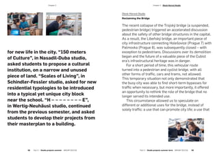 for new life in the city. “150 meters
of Culture”, in Nasadil-Duba studio,
asked students to propose a cultural
institution, on a narrow and unused
piece of land. “Scales of Living”, in
Schindler-Fessler studio, asked for new
residential typologies to be introduced
into a typical yet unique city block
near the school. “H – – – – – – – – E”,
in Wertig-Neuhäusl studio, continued
from the previous semester, and asked
students to develop their projects from
their masterplan to a building.
Dlesk-Horová Studio
Reclaiming the Bridge
The recent collapse of the Trojský bridge (a suspended,
pedestrian bridge) triggered an accelerated discussion
about the safety of other bridge structures in the capital.
As a result, the Libeňský bridge, an important piece of
city infrastructure connecting Holešovice (Prague 7) with
Palmovka (Prague 8), was subsequently closed – with
exception to pedestrians. Discussions over its demolition
began and the future of a valuable piece of the Cubist
era’s infrastructural heritage was in danger.
For a short period of time, this vehicular route
turned into a pedestrian and cyclist bridge, with all
other forms of traffic, cars and trams, not allowed.
This temporary situation not only demonstrated that
the busy city was able to find short-term bypasses for
traffic when necessary, but more importantly, it offered
an opportunity to rethink the role of the bridge that no
longer served its intended use.
This circumstance allowed us to speculate on
different or additional uses for the bridge, instead of
solely traffic: a use that can promote city life; a use that
­Chapter 3
58  Part 2 — Studio projects summer  ARCHIP 2017/18 Part 2 — Studio projects summer term  ARCHIP 2017/18   59
­Chapter 3  Dlesk-Horová Studio
 