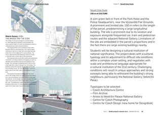 Sherin Sunny (AD8):
THE BRIDGE AND THE EDGE
The bridge is not just a bridge for transportation,
it is also expected to become a link between the
socio-cultural fabric of Libeň and Holešovice which is
undergoing fast urban transformations.
The proposal fills in the undefined urban voids
between Maniny and Palmovka. This shall provide
continuity in terms of urban form and shall activate
urban life on the bridge and its surroundings. The
river is diverted into the Rohanský island to create
a riverside trail on both sides of the peninsula.
The proposal aims to provide continuous pedestrian
movement, including walking and jogging, as well as
activities and facilities to bring more people to the
bridge. The riverside is enhanced with a trail on the
Libeň side with a direct linkage from the bridge. The
buildings along this linkage are on stilts to be safe
from flooding issues. On one side it has a riverfront
beach and on the other side, a park adjacent to the
trail.
The proposal includes buildings over the river
next to the bridge which are aimed at tourists (short
term accommodation) including hotels/hostels and
dormitories. At the bridge level, the building will have
cafes and restaurants with breath-taking views of
the river. The pedestrian walk is extended around the
building at this level. It is also possible to access the
deck at the lower level close to the water.
Nasadil-Duba Studio
150 m of CULTURE
A slim green belt in front of the Park Hotel and the
Police Headquarters, near the Výstaviště Fair Grounds.
A prominent and limited site. 150 m refers to the length
of the parcel, predetermining a large longitudinal
building. The site is prominent due to its location and
exposure alongside frequented car, tram and pedestrian
routes and the adjacent National Gallery. Limitations of
the site are embedded in the parcel’s proportions and in
the fact there are large existing buildings nearby.
Students will be designing a cultural institution of
national significance. The project deals with a cultural
typology and its adjustment to difficult site conditions
within a complex urban setting, and negotiates with
scale and architectural language appropriate for
a cultural institution of the 21st century. Challenging
conditions will result in unique approaches and strong
concepts being able to withstand the building’s strong
neighbours, particularly the National Gallery (Veletržní
Palác).
Typologies to be selected:
—   Czech Architecture Centre
—   Film Archive
—   Annex to Veletržní Palace National Gallery
—   Centre for Czech Photography
—   Centre for Czech Design (new home for Designblok)
­Chapter 3  Dlesk-Horová Studio
66  Part 2 — Studio projects summer  ARCHIP 2017/18 Part 2 — Studio projects summer term  ARCHIP 2017/18   67
­Chapter 3  Nasadil-Duba Studio
 