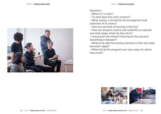 Questions:
—What is in a room?
—To what does this room connect?
—What society is formed by the arrangement and
collection of its rooms?
—How can we think of housing in the city?
—How can all parts (rooms and residents) co-operate
and what larger whole do they form?
—Housing for the richest? Housing for the poorest?
Something in between?
—What to do with the existing elements of the site: keep,
demolish, adapt?
—What will be the program/use: how many, for whom,
how much?
Part 2 — Studio projects summer term  ARCHIP 2017/18   75
­Chapter 3  Schindler-Fessler Studio­Chapter 3  Schindler-Fessler Studio
74  Part 2 — Studio projects summer  ARCHIP 2017/18
 