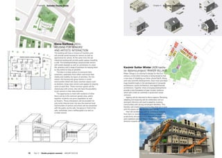 Elena Štefková (AD4):
HOUSING FOR SENIORS’
AND ARTISTS’ INTERACTION
The building will have a mixture of functions and
will provide social housing for seniors as well as
apartments for artists. At the same time, the old
industrial building will provide public spaces including
a café. The building/buildings would provide seniors
with ample daylight as well as connections to urban
life, greenery and a range of activities for helping them
to stay active as long as possible.
The idea is to help seniors to overcome their
loneliness, separation from others and revive their
vitality and mobility via layers of activities. For this
reason, the housing will group seniors in small
communities which will share common spaces such
as kitchens, living room corners and spaces for playing
cards at each floor. These common spaces will be
shared also with artists, who will have the possibility
to join seniors in their daily activities.
The opportunity to meet with residents of other
floors will be in the common garden area, where
together residents can grow vegetables as well
as flowers. These interactions will be provided not
only at the internal level, but also the external level.
Communities of seniors and artists will be connected
with the public via the cafe, the piazza in front of the
cafe, workshops, and a rooftop gallery as well as
a small cinema.
Kasimir Sutter Winter (AD6 bache-
lor diploma project): MAKER VILLAGE
Maker Village is an attempt to design for the 21st
century, a time when humanity is being forced to find
a new way of inhabiting our home, planet Earth. Along
with new scientific developments, there have also been
huge breakthroughs in the development of computer
architecture, social architecture, and legal/financial
architecture. Together, these emerging developments
provide a new foundation of peer-to-peer systems,
which will create an outbreak in grassroots social
ventures.
Agency will be returned to Homo sapiens. Remixing,
adapting and exploring will be celebrated, and our
divergent interests will lead to adaptive, evolving
communities with strong convergent identities. This,
thereby, will create living communities that are in tune
with the places we live, and the work we do.
How will architecture shift its productive capacity
from form vs. function, to performance engaged in
productivity and adaptability? How will we build in a
post-capitalist society? Maker Village is a step in the
direction towards an open-source environment.
Part 2 — Studio projects summer term  ARCHIP 2017/18   77
­Chapter 3  Schindler-Fessler Studio­Chapter 3  Schindler-Fessler Studio
76  Part 2 — Studio projects summer  ARCHIP 2017/18
 