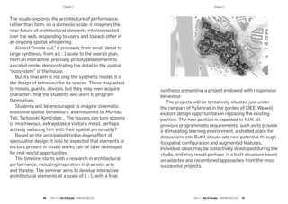 The studio explores the architecture of performance,
rather than form, on a domestic scale: it imagines the
near future of architectural elements interconnected
over the web, responding to users and to each other in
an ongoing spatial whispering.
Almost “inside out,” it proceeds from small detail to
large synthesis, from a 1 : 1 scale to the overall plan,
from an interactive, precisely prototyped element to
a scaled model demonstrating the detail in the spatial
“ecosystem” of the house.
But its final aim is not only the synthetic model: it is
the design of behaviour for its spaces. These may adapt
to moods, guests, devices, but they may even acquire
characters that the students will learn to program
themselves.
Students will be encouraged to imagine cinematic,
excessive spatial behaviours, as envisioned by Murnau,
Tati, Tarkovski, Kentridge… The houses can turn gloomy
or mischievous, extrapolate a visitor’s mood, perhaps
actively seducing him with their spatial personality?
Based on the anticipated trickle-down effect of
speculative design, it is to be expected that elements or
vectors present in studio works can be later developed
for real-world opportunities.
The timeline starts with a research in architectural
performance, including inspiration in dramatic arts
and theatre. The seminar aims to develop interactive
architectural elements at a scale of 1 : 1, with a final
synthesis presenting a project endowed with responsive
behaviour.
The projects will be tentatively situated just under
the rampart of Vyšehrad in the garden of CIEE. We will
explore design opportunities in replacing the existing
pavilion. The new pavilion is expected to fulfil all
previous programmatic requirements, such as to provide
a stimulating learning environment, a shaded place for
discussions etc. But it should add new potential through
its spatial configuration and augmented features.
Individual ideas may be collectively developed during the
studio, and may result perhaps in a built structure based
on selected and recombined approaches from the most
successful projects.
­Chapter 4
90  Part 2 — GA+D Studio  ARCHIP 2017/18 Part 2 — GA+D Studio  ARCHIP 2017/18   91
­Chapter 4
 