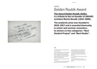 Chapter 6:
Golden Roubík Award
The Award Golden Roubík (GoRo),
is a tribute to the co-founder of ARCHIP,
architect Martin Roubík (1949–2008).
The academic prize was founded in
2016–2017 and is awarded biannually,
in winter and summer semesters,
to winners in two categories: “Best
Student Project” and “Best Studio”.
Rules:
1. Student projects are nominated from the
4 core AD studios.
2. Each studio nominates a max of 8 projects
(up to 4 nomination by tutors, 2 by critics,
and 2 by students). With a possible total
of 32, it is often less, as some nominations
overlap. Nominated projects are marked
directly on exhibition posters.
3. Jurors have the right to add nominations
individually.
4. The jury evaluates the nominated projects
and pre-selects at most 10 finalists for
further evaluation. The jury appoints the
Best Studio GoRo winner (based on the
number of finalist projects per studio. If
2 or 3 studios are equally represented as
finalists, the decision is made by voting or
agreement).
5. The jury appoints the Best Student Project
GoRo winner.
6. The list of finalists and winners are
announced at the evening of the exhibition’s
opening.
­Chapter 6
Part 2 — Golden Roubík Award  ARCHIP 2017/18   99
 