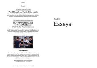 Results
The Winner of the Best Studio:
Pavel Nasadil and Martin Duba studio
This was incredibly challenging to judge, however after many long discus-
sions the jury felt this topic provided an exceptional opportunity for experi-
mentation and research in a highly challenging urban environment.
The winner of the Best Student Project:
FILM INSTITUTE PRAGUE
by Kryštof Redčenkov
(AD6, Wertig- Neuhäusl studio)
We particularly enjoyed the arrangement of spaces creating a special and
unique micro-urbanism. All members of the jury felt many moments of de-
light in this project, and are thrilled to award Kryštof Redčenkov with the
GoRo Award for Summer 2017/2018.
Special Mention
 All members of the jury are thrilled to add a Special Mention to this year’s
Awards, given to all first year students and tutors of the U Městských domů
project. We particular enjoyed the overall mix of architectural solutions, and
the special opportunity for all studios to work together to create one complex
and delightful architectural response.
 With best wishes and Congratulations again.
—   Ivan Boroš, Juraj Calaj, Sean J Clifton
Part 3
 Essays
­Chapter 6
106  Part 2 — Golden Roubík Award  ARCHIP 2017/18
 
