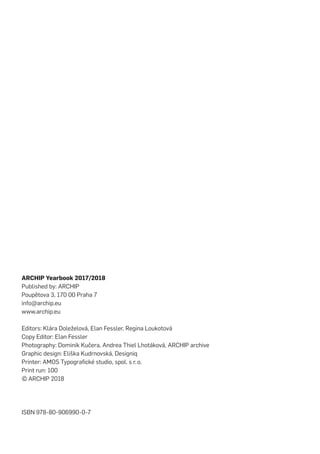 ARCHIP Yearbook 2017/2018
Published by: ARCHIP
Poupětova 3, 170 00 Praha 7
info@archip.eu
www.archip.eu
Editors: Klára Doleželová, Elan Fessler, Regina Loukotová
Copy Editor: Elan Fessler
Photography: Dominik Kučera, Andrea Thiel Lhotáková, ARCHIP archive
Graphic design: Eliška Kudrnovská, Designiq
Printer: AMOS Typografické studio, spol. s r.   o.
Print run: 100
©    ARCHIP 2018
ISBN 978-80-906990-0-7
 