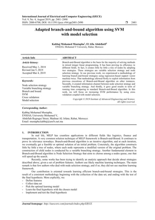 International Journal of Electrical and Computer Engineering (IJECE)
Vol. 9, No. 4, August 2019, pp. 2481~2490
ISSN: 2088-8708, DOI: 10.11591/ijece.v9i4.pp2481-2490  2481
Journal homepage: http://iaescore.com/journals/index.php/IJECE
Adapted branch-and-bound algorithm using SVM
with model selection
Kabbaj Mohamed Mustapha1
, El Afia Abdellatif2
ENSIAS, Mohamed V University, Rabat, Morocco
Article Info ABSTRACT
Article history:
Received May 1, 2018
Revised Jan 5, 2019
Accepted Mar 4, 2019
Branch-and-Bound algorithm is the basis for the majority of solving methods
in mixed integer linear programming. It has been proving its efficiency in
different fields. In fact, it creates little by little a tree of nodes by adopting
two strategies. These strategies are variable selection strategy and node
selection strategy. In our previous work, we experienced a methodology of
learning branch-and-bound strategies using regression-based support vector
machine twice. That methodology allowed firstly to exploit information from
previous executions of Branch-and-Bound algorithm on other instances.
Secondly, it created information channel between node selection strategy and
variable branching strategy. And thirdly, it gave good results in term of
running time comparing to standard Branch-and-Bound algorithm. In this
work, we will focus on increasing SVM performance by using cross
validation coupled with model selection.
Keywords:
Node selection strategy
Variable branching strategy
Branch and bound
SVM
Cross validation
Model selection Copyright © 2019 Institute of Advanced Engineering and Science.
All rights reserved.
Corresponding Author:
Kabbaj Mohamed Mustapha,
ENSIAS, University Mohamed V,
Abdellah Regragui Street, Madinat AL Irfane, Rabat, Morocco.
Email: mustapha.kabbaj@um5s.net.ma
1. INTRODUCTION
In real life, MILP has countless applications in different fields like logistics, finance and
transportation. A very common solution technique of MILP framework is Branch-and-Bound. It continues to
prove its relevance nowadays. Branch-and-Bound algorithm is an iterative algorithm, and at each iteration,
we eventually get a feasible or optimal solution of an initial problem. Concretely, the algorithm constructs
little by little a tree of nodes, where each node represents a modified version of the original problem. The
construction of child nodes is conducted by a variable branching strategy. Another fundamental element in
Branch-and-Bound algorithm is Node Selection Strategy that aims to choose among a nodes queue, one that
will speed up the search.
Recently, some works has been trying to identify an analytic approach that decide about strategies
described above, given a set of problem features. Authors use likely machine learning techniques. The main
remark is that few authors who deal with node selection strategy, and if so, they did not use machine learning
framework.
Our contribution is oriented towards learning efficient branch-and-bound strategies. This is the
result of a consistent methodology beginning with the collection of the data set, and ending with the test of
the final hypothesis. More explicitly, we:
- Define features
- Collect data set
- Pick the optimal learning model
- Learn the final hypothesis with the chosen model
- Implement and test the final hypothesis
 