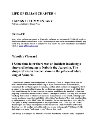 LIFE OF ELIJAH CHAPTER 4 
I KIGS 21 COMMETARY 
Written and edited by Glenn Pease 
PREFACE 
Many other authors are quoted in this study, and some are not named. Credit will be given 
if the name of the author is sent to me. Some may not want their wisdom shared in this way, 
and if they object and wish it to be removed they can let me know also at my e-mail address 
which is glenn_p86@yahoo.com 
aboth's Vineyard 
1 Some time later there was an incident involving a 
vineyard belonging to aboth the Jezreelite. The 
vineyard was in Jezreel, close to the palace of Ahab 
king of Samaria. 
1. Ron Ritchie gives us some background to this story. “ow, in Chapter 20 (which we 
didn't have time to cover) Ben-hadad king of Syria came down and attacked Israel, 
surrounded the northern capital of Samaria, and had Ahab and Jezebel trapped like birds 
in a cage. In the midst of the tension the Lord sent an unnamed prophet to tell Ahab that 
God would destroy the Syrian army and the nation would know he was God. In time that 
prophecy came true with the death of some 127,000 Syrian soldiers. The only man left alive 
was King Ben-hadad, to whom Ahab extended mercy instead of the sword, violating God's 
ban on sparing anyone. Ahab called this wicked king my brother, but God would use him 
as an instrument to take Ahab's own life in another Syrian war some three years later. So 
God spoke to King Ahab through one of his prophets and said, Thus says the LORD, 
'Because you have let go out of your hand the man whom I had devoted to destruction, 
therefore your life shall go for his life, and your people for his people.' (1 Kings 20:42.) 
And Ahab went home sullen and vexed. He was depressed. 
That brings us to chapter 21, where we read that aboth the Jezreelite had a vineyard in 
 