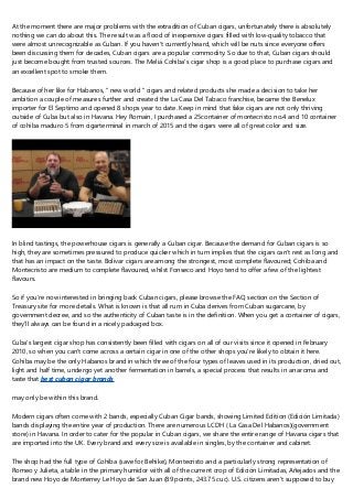 At the moment there are major problems with the extradition of Cuban cigars, unfortunately there is absolutely
nothing we can do about this. The result was a flood of inexpensive cigars filled with low-quality tobacco that
were almost unrecognizable as Cuban. If you haven't currently heard, which will be nuts since everyone offers
been discussing them for decades, Cuban cigars are a popular commodity. So due to that, Cuban cigars should
just become bought from trusted sources. The Meliá Cohiba's cigar shop is a good place to purchase cigars and
an excellent spot to smoke them.
Because of her like for Habanos, " new world " cigars and related products she made a decision to take her
ambition a couple of measures further and created the La Casa Del Tabaco franchise, became the Benelux
importer for El Septimo and opened 8 shops year to date. Keep in mind that fake cigars are not only thriving
outside of Cuba but also in Havana. Hey Romain, I purchased a 25container of montecristo no.4 and 10 container
of cohiba maduro 5 from cigarterminal in march of 2015 and the cigars were all of great color and size.
In blind tastings, the powerhouse cigars is generally a Cuban cigar. Because the demand for Cuban cigars is so
high, they are sometimes pressured to produce quicker which in turn implies that the cigars can't rest as long and
that has an impact on the taste. Bolivar cigars are among the strongest, most complete flavoured; Cohiba and
Montecristo are medium to complete flavoured, whilst Fonseco and Hoyo tend to offer a few of the lightest
flavours.
So if you're now interested in bringing back Cuban cigars, please browse the FAQ section on the Section of
Treasury site for more details. What is known is that all rum in Cuba derives from Cuban sugarcane, by
government decree, and so the authenticity of Cuban taste is in the definition. When you get a container of cigars,
they'll always can be found in a nicely packaged box.
Cuba's largest cigar shop has consistently been filled with cigars on all of our visits since it opened in February
2010, so when you can't come across a certain cigar in one of the other shops you're likely to obtain it here.
Cohiba may be the only Habanos brand in which three of the four types of leaves used in its production, dried out,
light and half time, undergo yet another fermentation in barrels, a special process that results in an aroma and
taste that best cuban cigar brands
may only be within this brand.
Modern cigars often come with 2 bands, especially Cuban Cigar bands, showing Limited Edition (Edición Limitada)
bands displaying the entire year of production. There are numerous LCDH ( La Casa Del Habanos)(government
store) in Havana. In order to cater for the popular in Cuban cigars, we share the entire range of Havana cigars that
are imported into the UK. Every brand and every size is available in singles, by the container and cabinet.
The shop had the full type of Cohiba (save for Behike), Montecristo and a particularly strong representation of
Romeo y Julieta, a table in the primary humidor with all of the current crop of Edición Limitadas, Añejados and the
brand new Hoyo de Monterrey Le Hoyo de San Juan (89 points, 243.75 cuc). U.S. citizens aren't supposed to buy
 