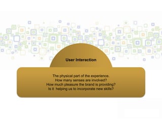 User Interaction


     The physical part of the experience.
       How many senses are involved?
How much pleasure the brand is providing?
 Is it helping us to incorporate new skills?
 