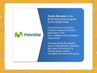 Pasión Movistar is the
Brand experience program
for the Retail Circle.

For the first time it unify the
criteria to measure the Brand
perfomance from
both, cualitative and cuantitative
perspectives.

The goal behing the program
was to make Movistar customers
feel closer to the brand, by
sharing values, service
orientation and most of all pasion
 
