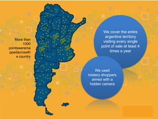 We cover the entire
                          argentine territory
    More than
                         visiting every single
         1000
pointswerema            point of sale at least 4
ppedacrossth                  times a year
     e country


                     We used
                 mistery shoppers
                   aimed with a
                  hidden camera
 