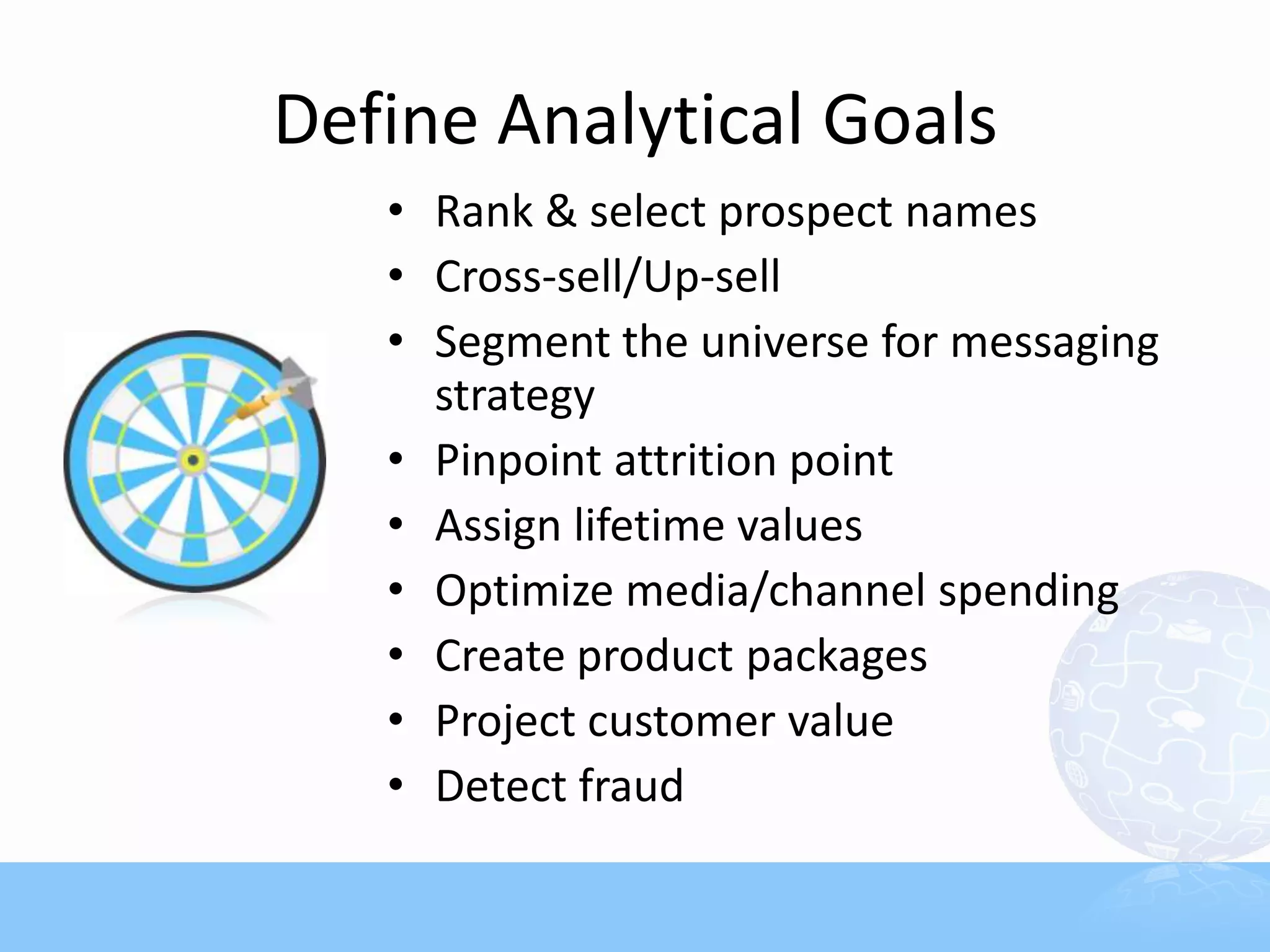 Define Analytical Goals
   • Rank & select prospect names
   • Cross-sell/Up-sell
   • Segment the universe for messaging
     strategy
   • Pinpoint attrition point
   • Assign lifetime values
   • Optimize media/channel spending
   • Create product packages
   • Project customer value
   • Detect fraud
 