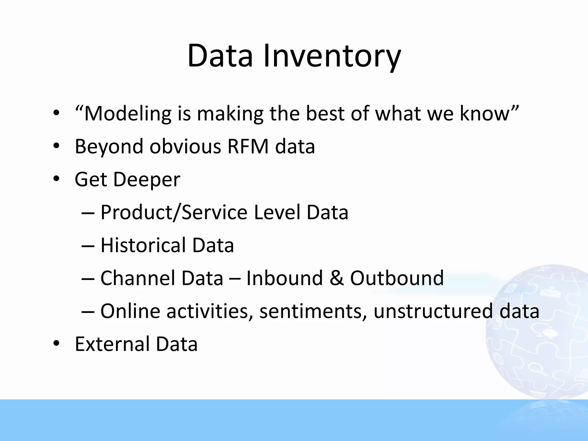 Data Inventory
• “Modeling is making the best of what we know”
• Beyond obvious RFM data
• Get Deeper
   – Product/Service Level Data
   – Historical Data
   – Channel Data – Inbound & Outbound
   – Online activities, sentiments, unstructured data
• External Data
 