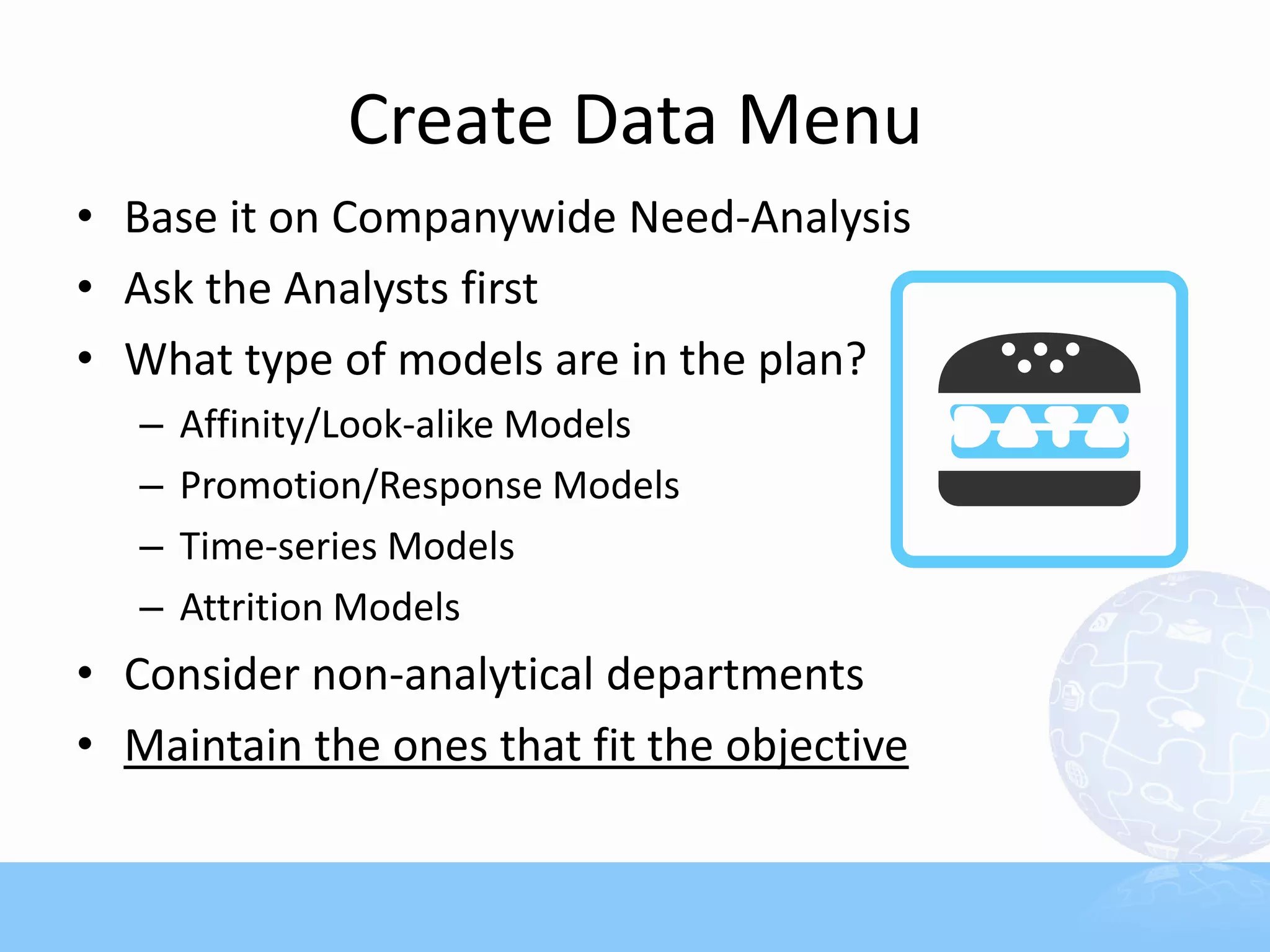 Create Data Menu
• Base it on Companywide Need-Analysis
• Ask the Analysts first
• What type of models are in the plan?
   –   Affinity/Look-alike Models
   –   Promotion/Response Models
   –   Time-series Models
   –   Attrition Models
• Consider non-analytical departments
• Maintain the ones that fit the objective
 