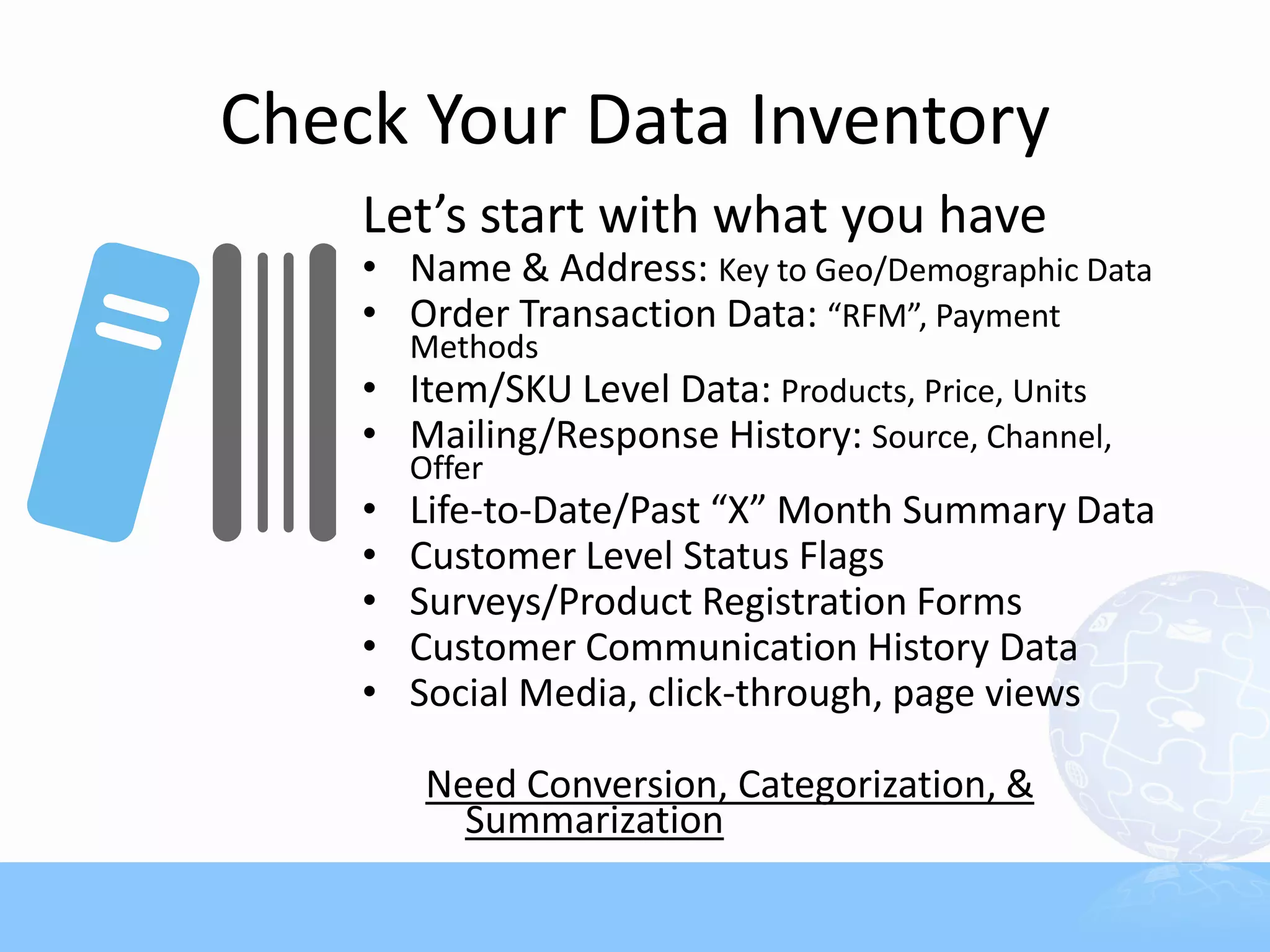 Check Your Data Inventory
    Let’s start with what you have
    • Name & Address: Key to Geo/Demographic Data
    • Order Transaction Data: “RFM”, Payment
        Methods
    • Item/SKU Level Data: Products, Price, Units
    • Mailing/Response History: Source, Channel,
        Offer
    •   Life-to-Date/Past “X” Month Summary Data
    •   Customer Level Status Flags
    •   Surveys/Product Registration Forms
    •   Customer Communication History Data
    •   Social Media, click-through, page views

         Need Conversion, Categorization, &
           Summarization
 