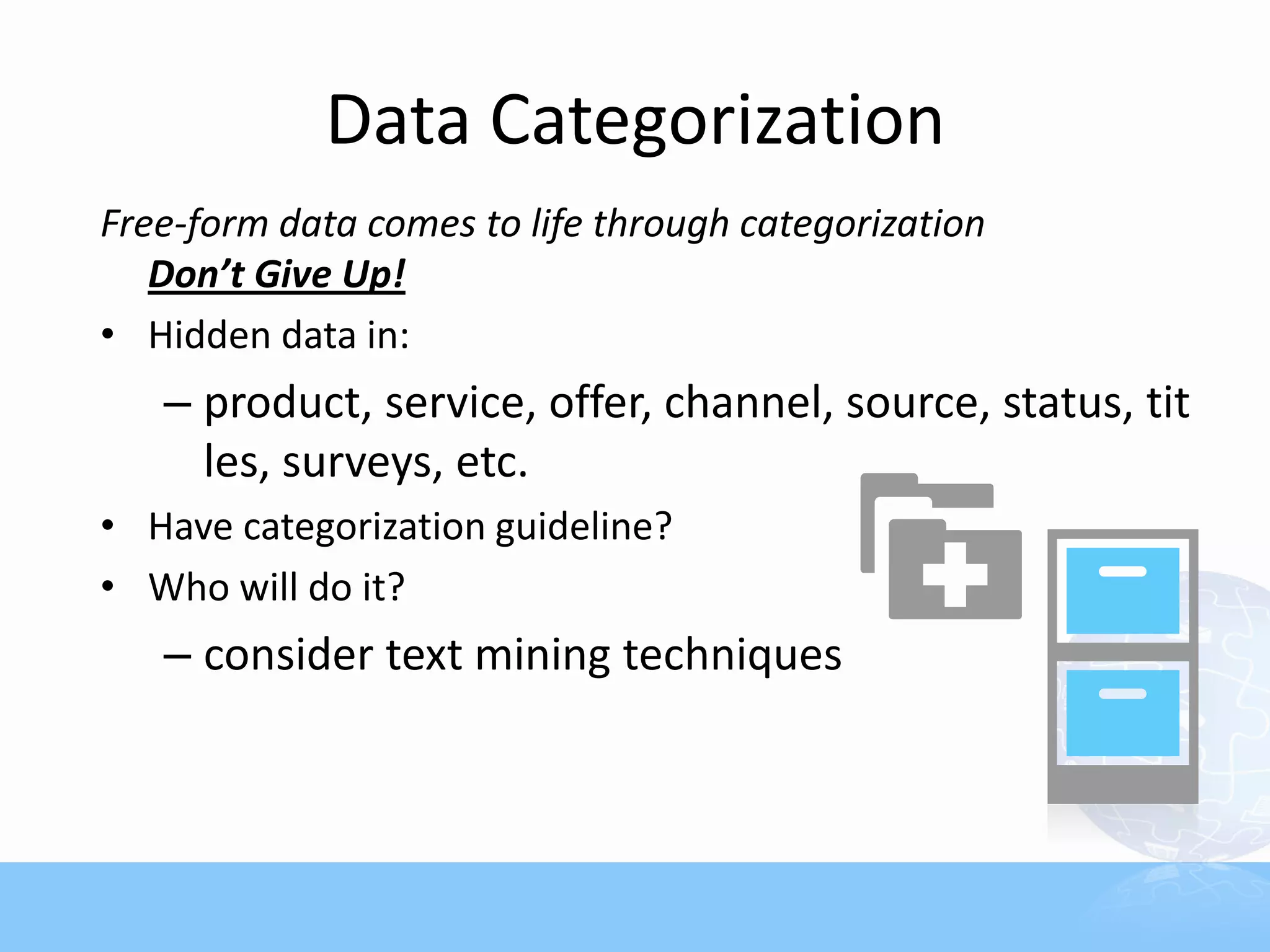 Data Categorization
Free-form data comes to life through categorization
   Don’t Give Up!
• Hidden data in:
   – product, service, offer, channel, source, status, tit
     les, surveys, etc.
• Have categorization guideline?
• Who will do it?
   – consider text mining techniques
 