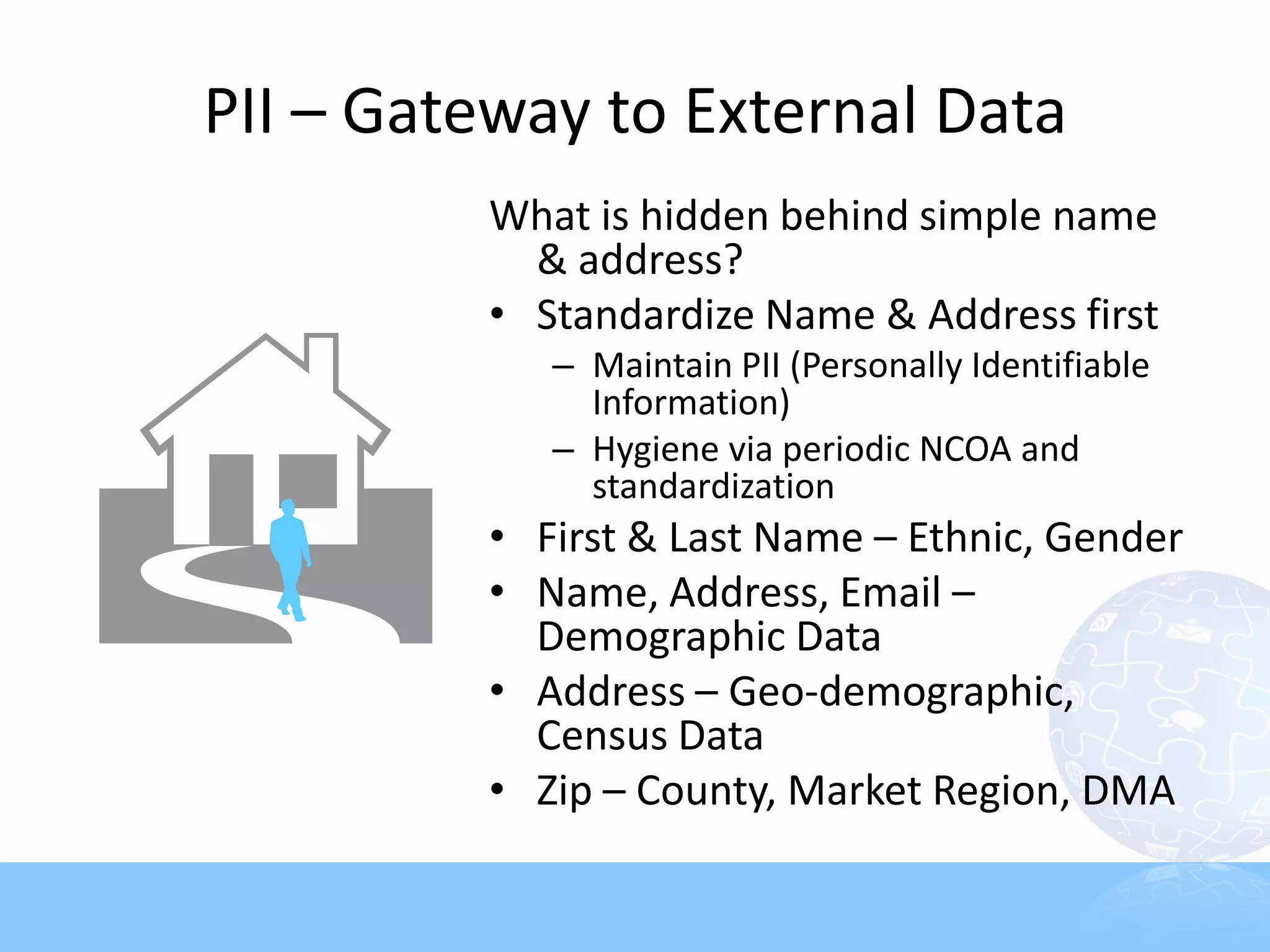 PII – Gateway to External Data
         What is hidden behind simple name
           & address?
         • Standardize Name & Address first
            – Maintain PII (Personally Identifiable
              Information)
            – Hygiene via periodic NCOA and
              standardization
         • First & Last Name – Ethnic, Gender
         • Name, Address, Email –
           Demographic Data
         • Address – Geo-demographic,
           Census Data
         • Zip – County, Market Region, DMA
 