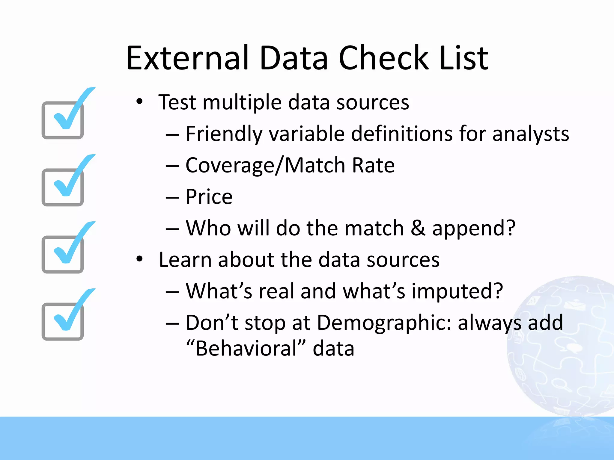 External Data Check List
• Test multiple data sources
   – Friendly variable definitions for analysts
   – Coverage/Match Rate
   – Price
   – Who will do the match & append?
• Learn about the data sources
   – What’s real and what’s imputed?
   – Don’t stop at Demographic: always add
     “Behavioral” data
 