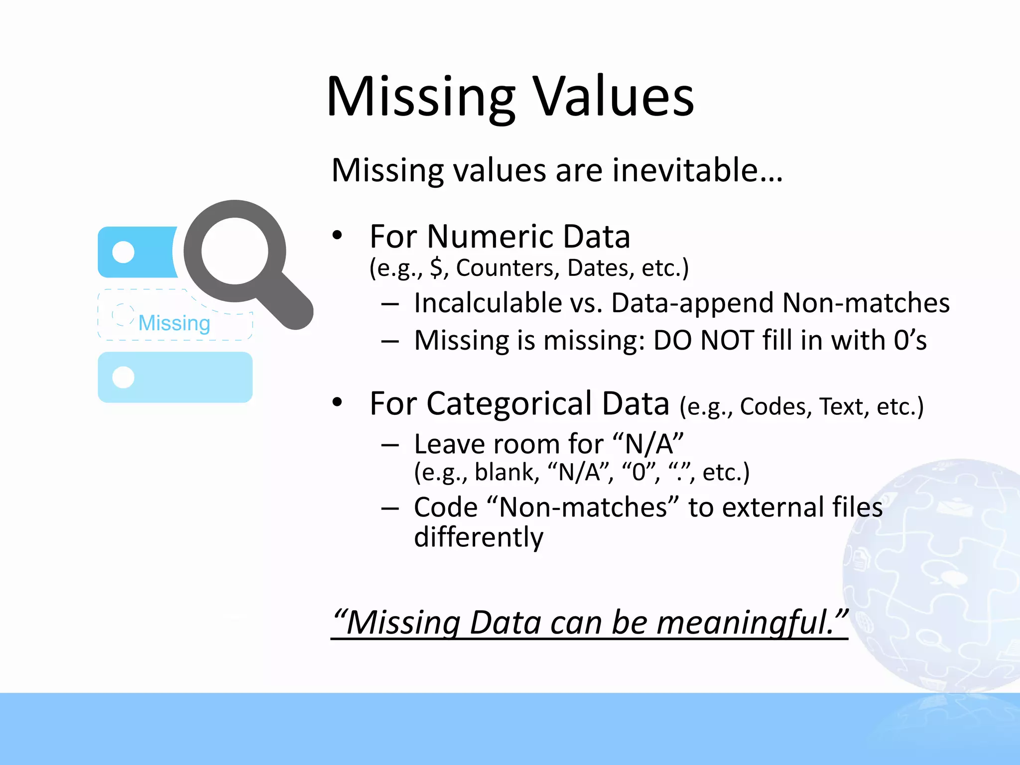 Missing Values
Missing values are inevitable…
• For Numeric Data
   (e.g., $, Counters, Dates, etc.)
    – Incalculable vs. Data-append Non-matches
    – Missing is missing: DO NOT fill in with 0’s

• For Categorical Data (e.g., Codes, Text, etc.)
    – Leave room for “N/A”
       (e.g., blank, “N/A”, “0”, “.”, etc.)
    – Code “Non-matches” to external files
      differently

“Missing Data can be meaningful.”
 