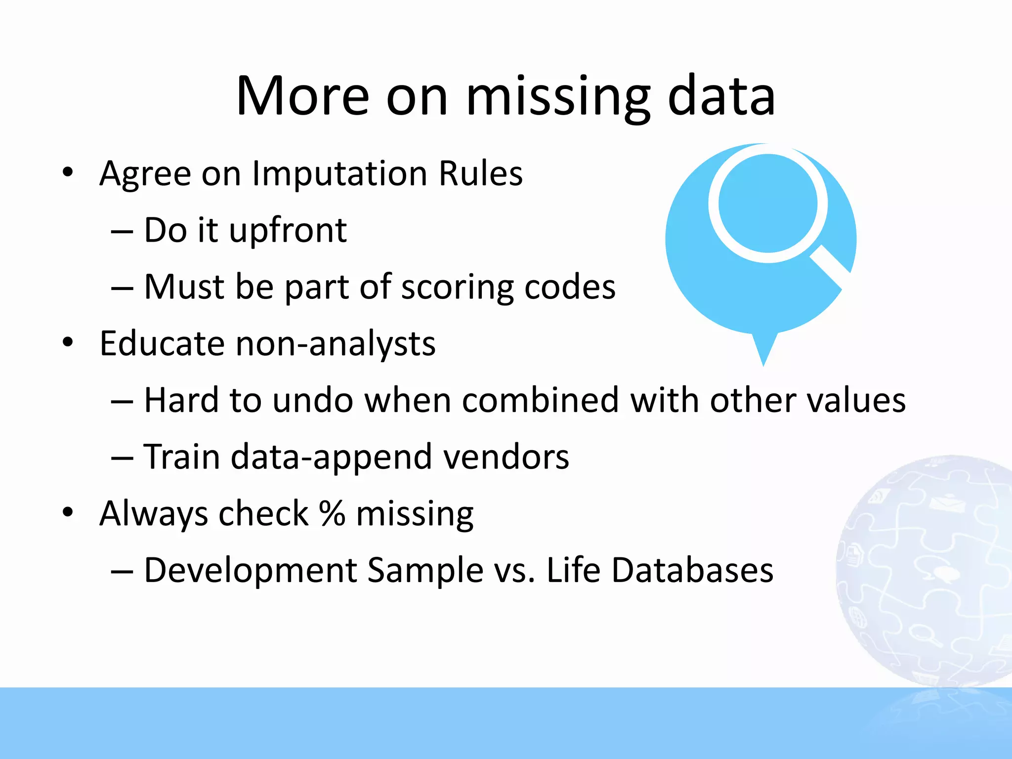 More on missing data
• Agree on Imputation Rules
   – Do it upfront
   – Must be part of scoring codes
• Educate non-analysts
   – Hard to undo when combined with other values
   – Train data-append vendors
• Always check % missing
   – Development Sample vs. Life Databases
 
