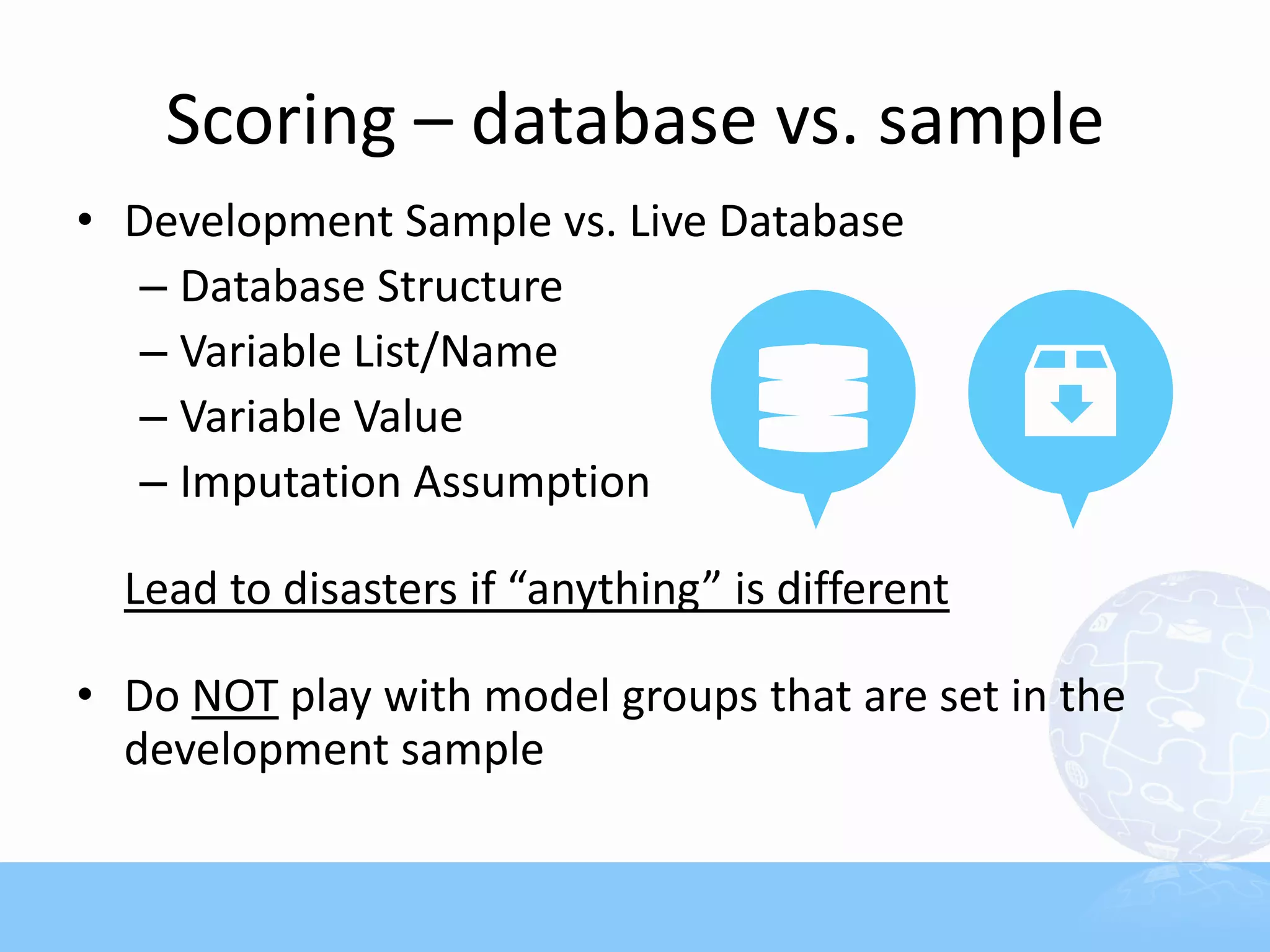 Scoring – database vs. sample
• Development Sample vs. Live Database
   – Database Structure
   – Variable List/Name
   – Variable Value
   – Imputation Assumption

  Lead to disasters if “anything” is different

• Do NOT play with model groups that are set in the
  development sample
 