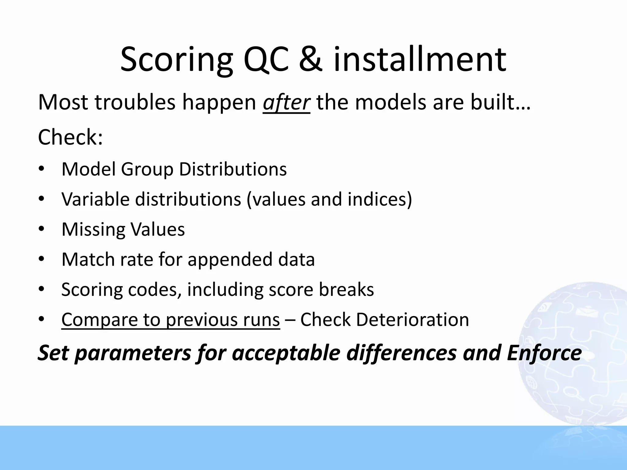 Scoring QC & installment
Most troubles happen after the models are built…
Check:
•   Model Group Distributions
•   Variable distributions (values and indices)
•   Missing Values
•   Match rate for appended data
•   Scoring codes, including score breaks
•   Compare to previous runs – Check Deterioration
Set parameters for acceptable differences and Enforce
 