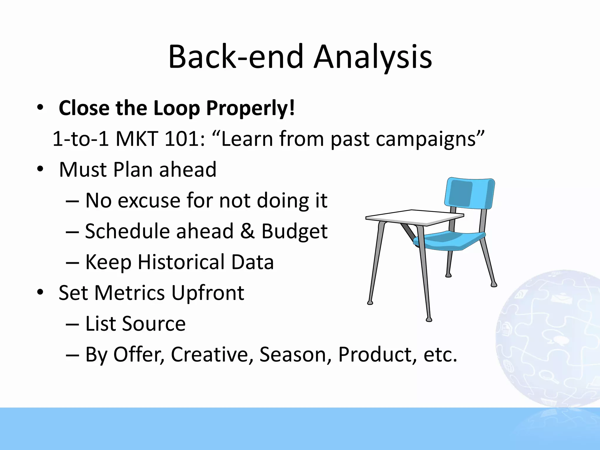 Back-end Analysis
• Close the Loop Properly!
  1-to-1 MKT 101: “Learn from past campaigns”
• Must Plan ahead
   – No excuse for not doing it
   – Schedule ahead & Budget
   – Keep Historical Data
• Set Metrics Upfront
   – List Source
   – By Offer, Creative, Season, Product, etc.
 