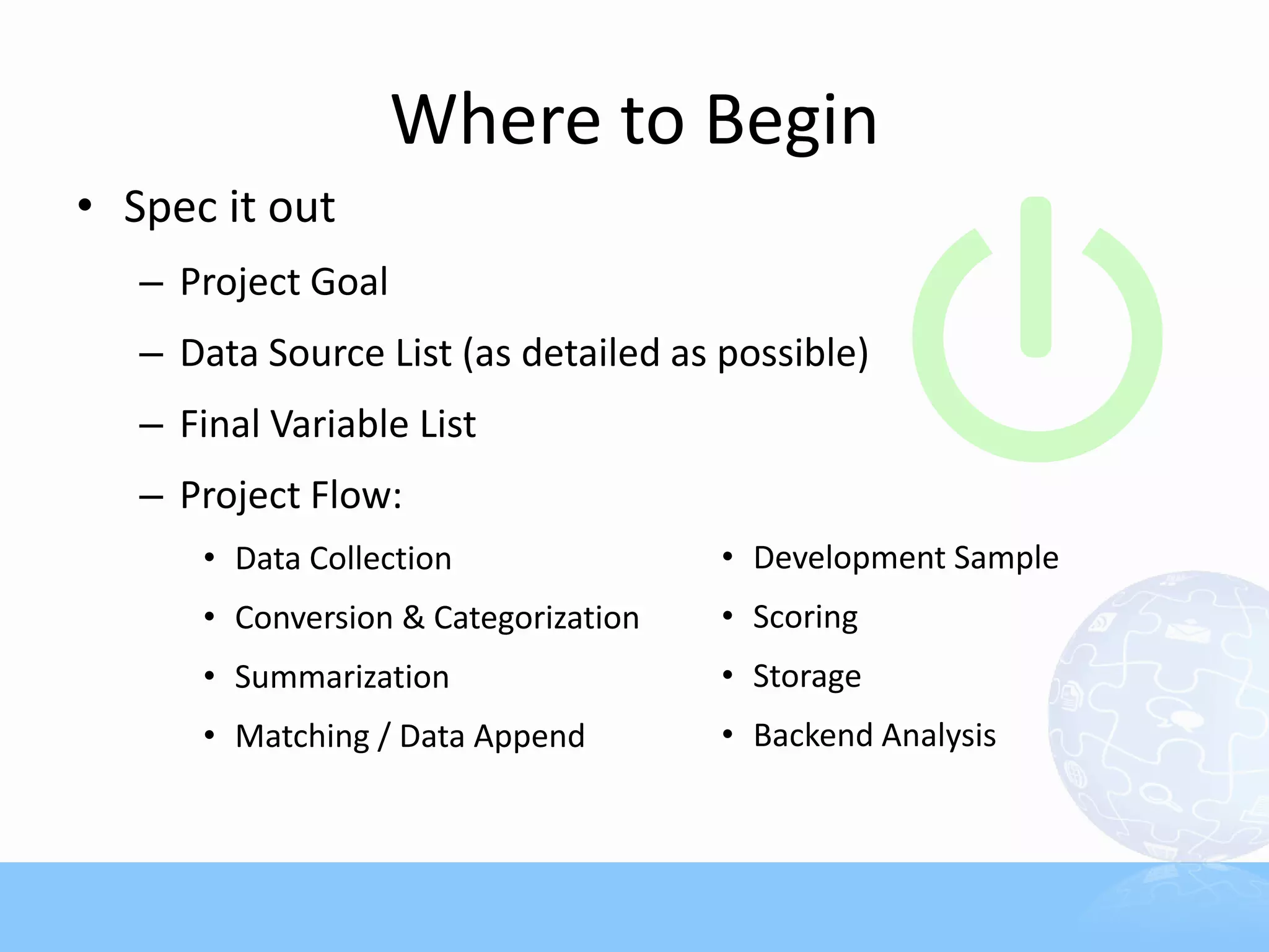 Where to Begin
• Spec it out
   – Project Goal
   – Data Source List (as detailed as possible)
   – Final Variable List
   – Project Flow:
      • Data Collection               • Development Sample
      • Conversion & Categorization   • Scoring
      • Summarization                 • Storage
      • Matching / Data Append        • Backend Analysis
 