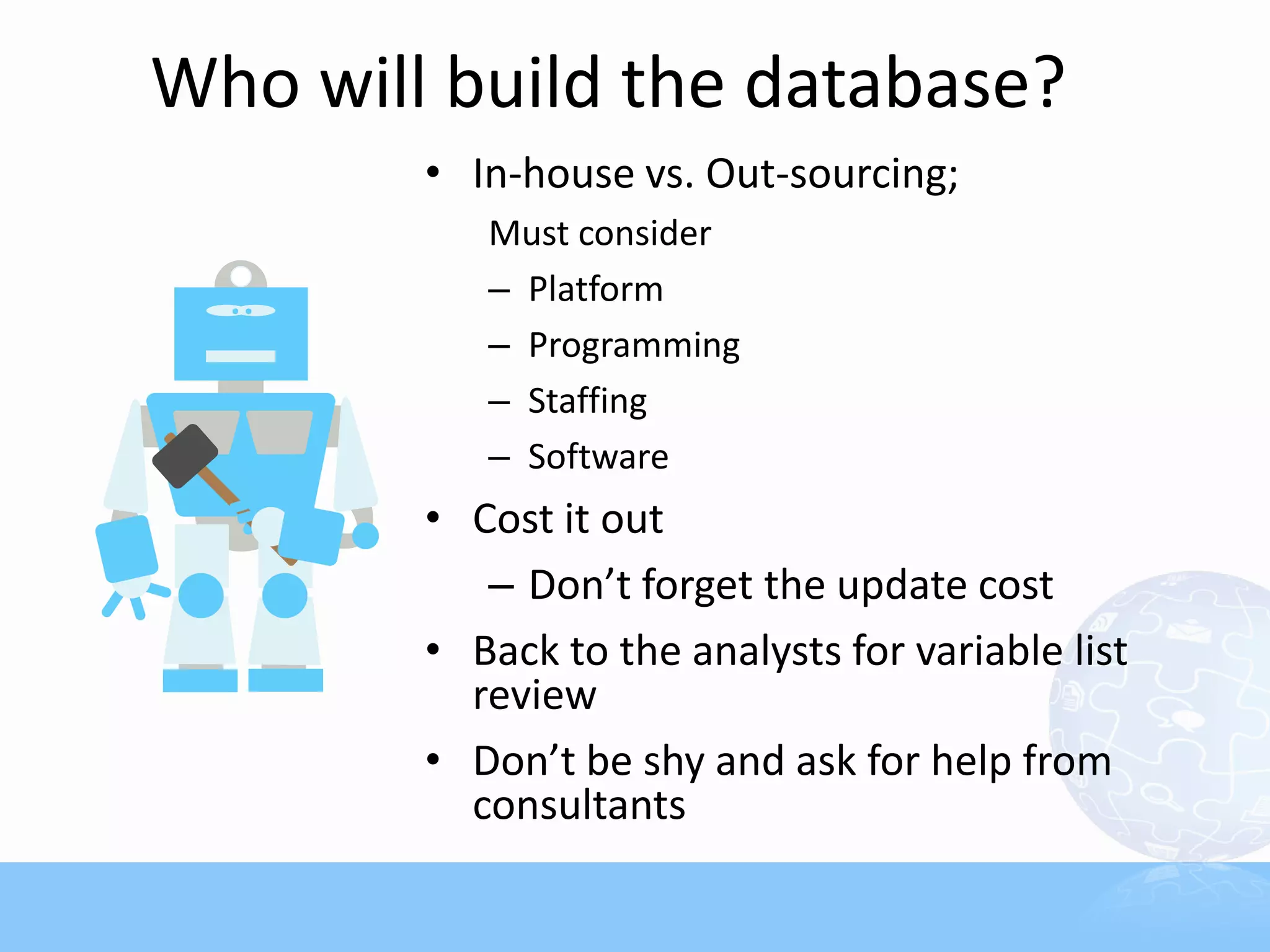Who will build the database?
        • In-house vs. Out-sourcing;
           Must consider
           – Platform
           – Programming
           – Staffing
           – Software
        • Cost it out
           – Don’t forget the update cost
        • Back to the analysts for variable list
          review
        • Don’t be shy and ask for help from
          consultants
 