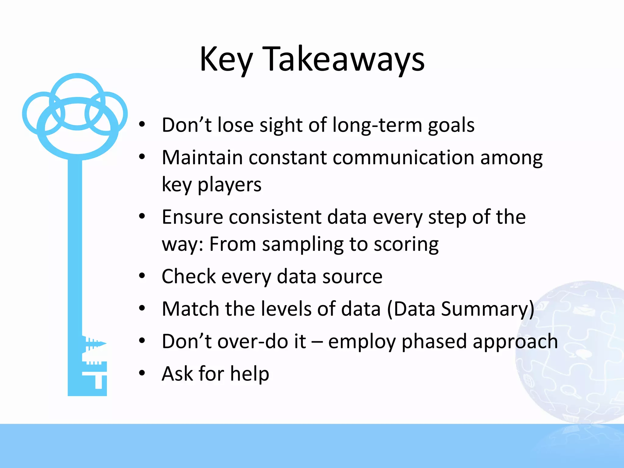 Key Takeaways
• Don’t lose sight of long-term goals
• Maintain constant communication among
  key players
• Ensure consistent data every step of the
  way: From sampling to scoring
• Check every data source
• Match the levels of data (Data Summary)
• Don’t over-do it – employ phased approach
• Ask for help
 
