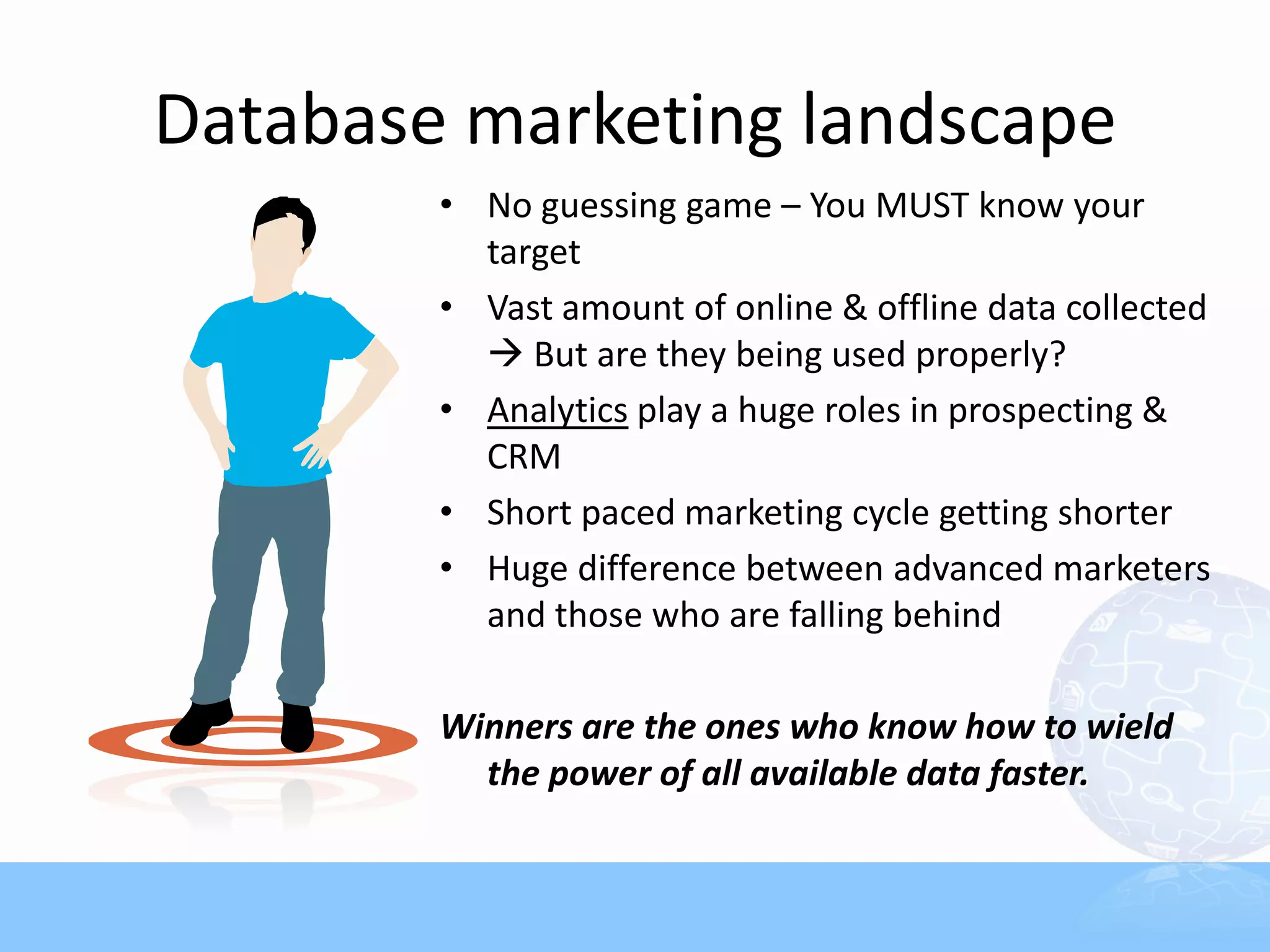 Database marketing landscape
        • No guessing game – You MUST know your
          target
        • Vast amount of online & offline data collected
           But are they being used properly?
        • Analytics play a huge roles in prospecting &
          CRM
        • Short paced marketing cycle getting shorter
        • Huge difference between advanced marketers
          and those who are falling behind

        Winners are the ones who know how to wield
          the power of all available data faster.
 