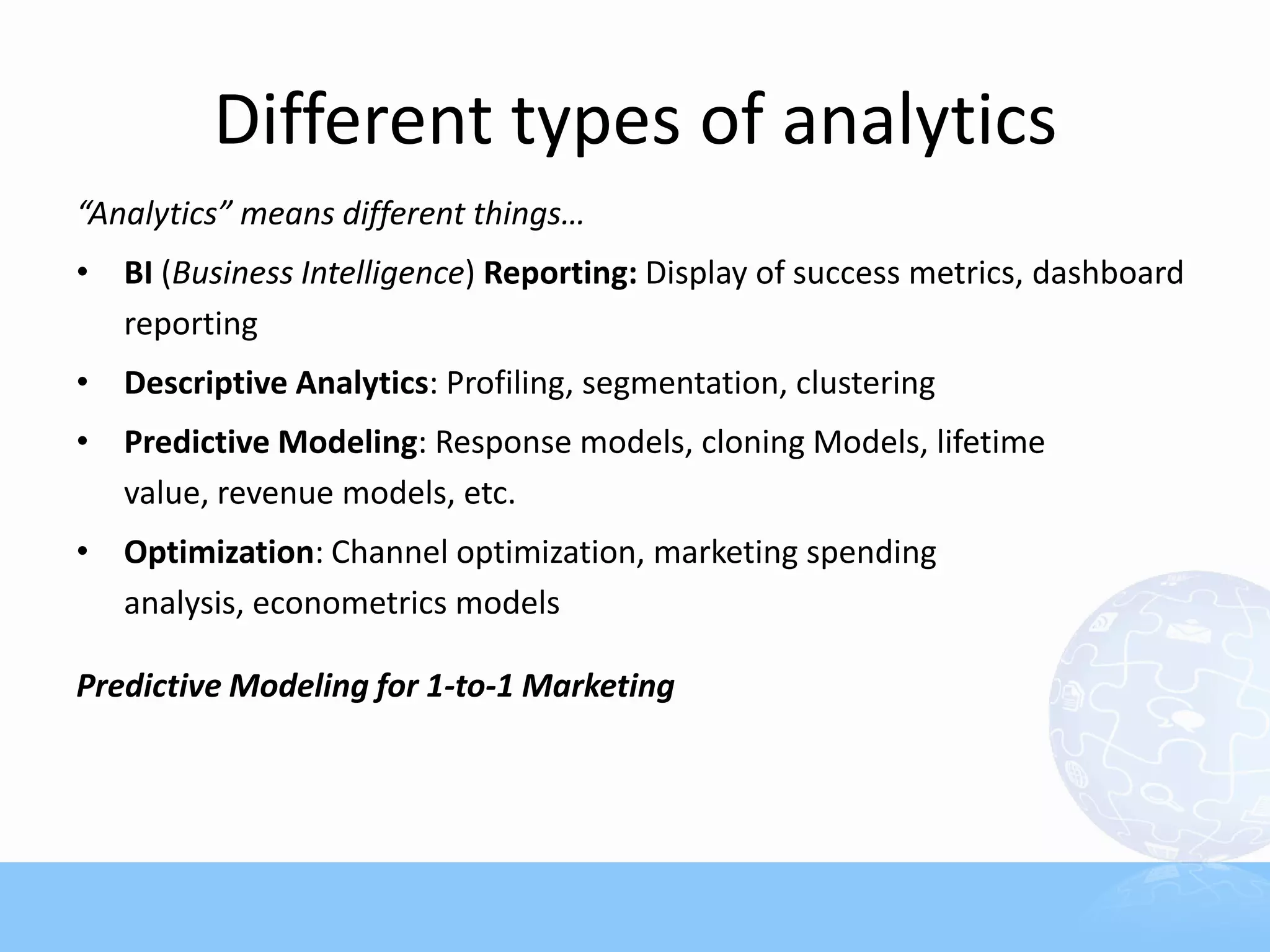 Different types of analytics
“Analytics” means different things…
• BI (Business Intelligence) Reporting: Display of success metrics, dashboard
  reporting
• Descriptive Analytics: Profiling, segmentation, clustering
• Predictive Modeling: Response models, cloning Models, lifetime
  value, revenue models, etc.
• Optimization: Channel optimization, marketing spending
  analysis, econometrics models

Predictive Modeling for 1-to-1 Marketing
 
