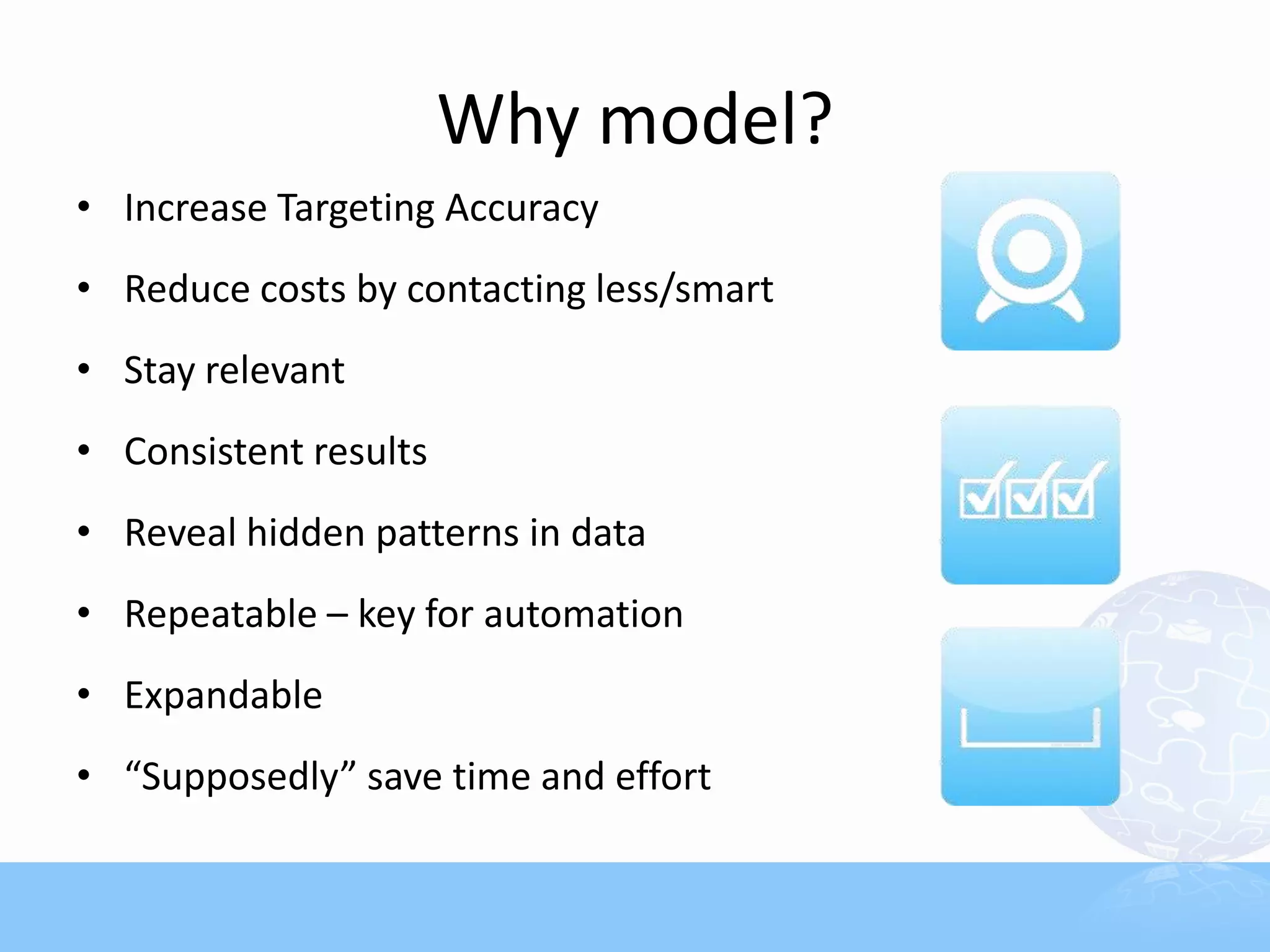 Why model?
• Increase Targeting Accuracy
• Reduce costs by contacting less/smart
• Stay relevant
• Consistent results
• Reveal hidden patterns in data
• Repeatable – key for automation
• Expandable
• “Supposedly” save time and effort
 