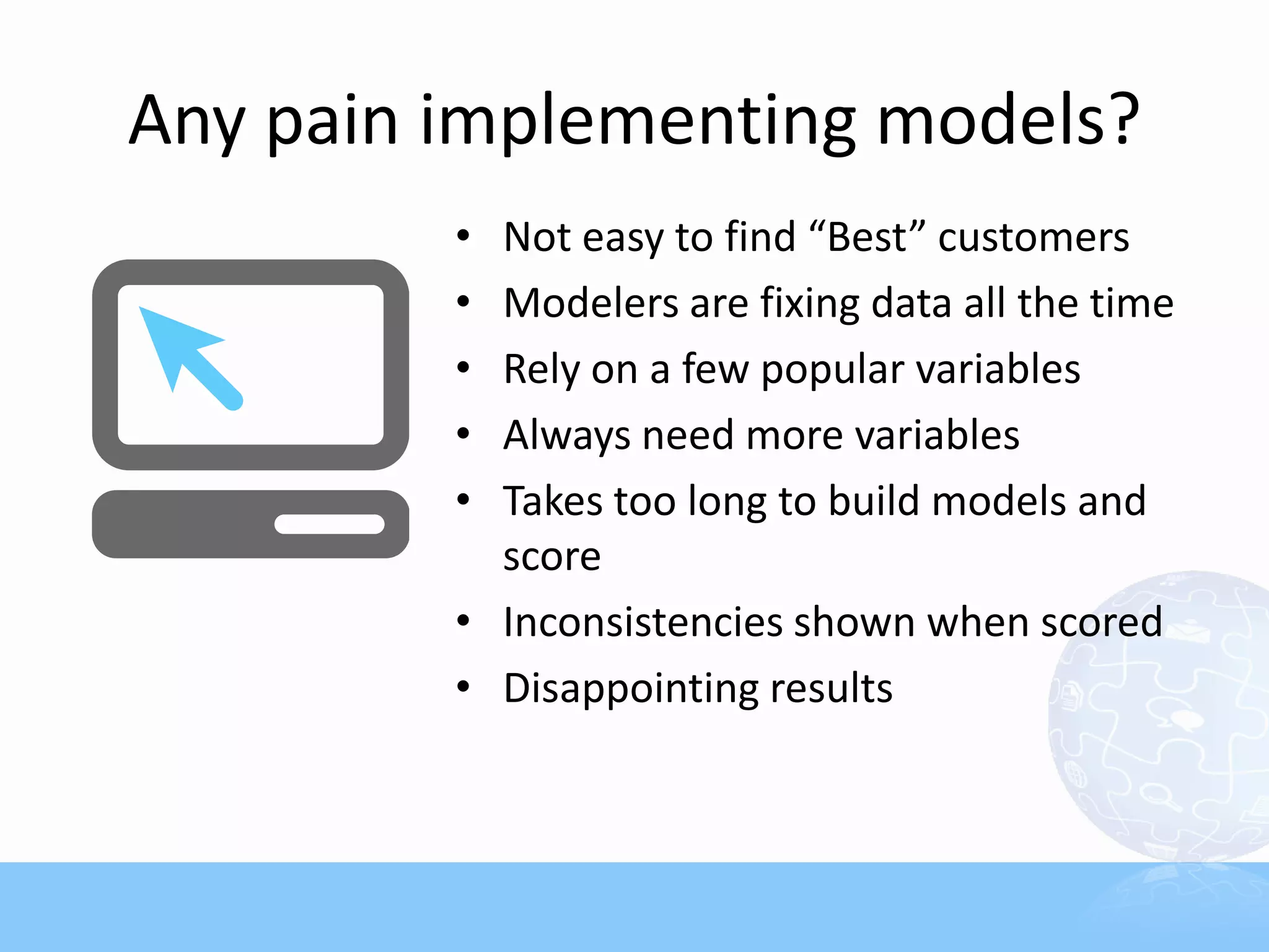 Any pain implementing models?
         • Not easy to find “Best” customers
         • Modelers are fixing data all the time
         • Rely on a few popular variables
         • Always need more variables
         • Takes too long to build models and
           score
         • Inconsistencies shown when scored
         • Disappointing results
 