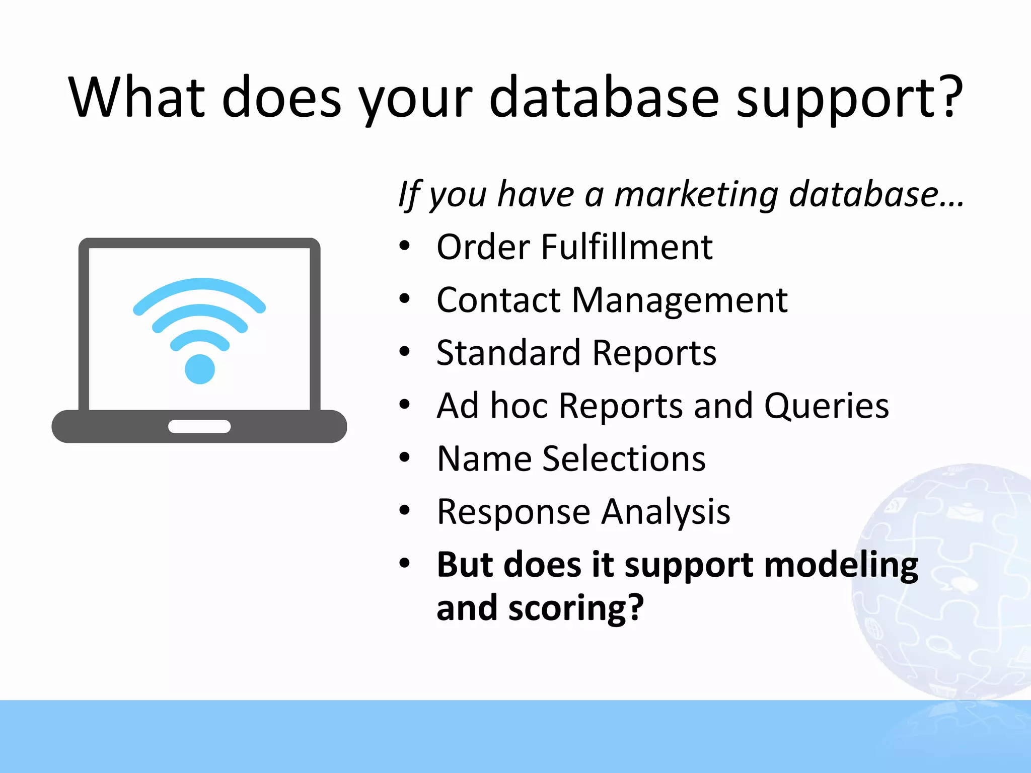What does your database support?
           If you have a marketing database…
           • Order Fulfillment
           • Contact Management
           • Standard Reports
           • Ad hoc Reports and Queries
           • Name Selections
           • Response Analysis
           • But does it support modeling
              and scoring?
 