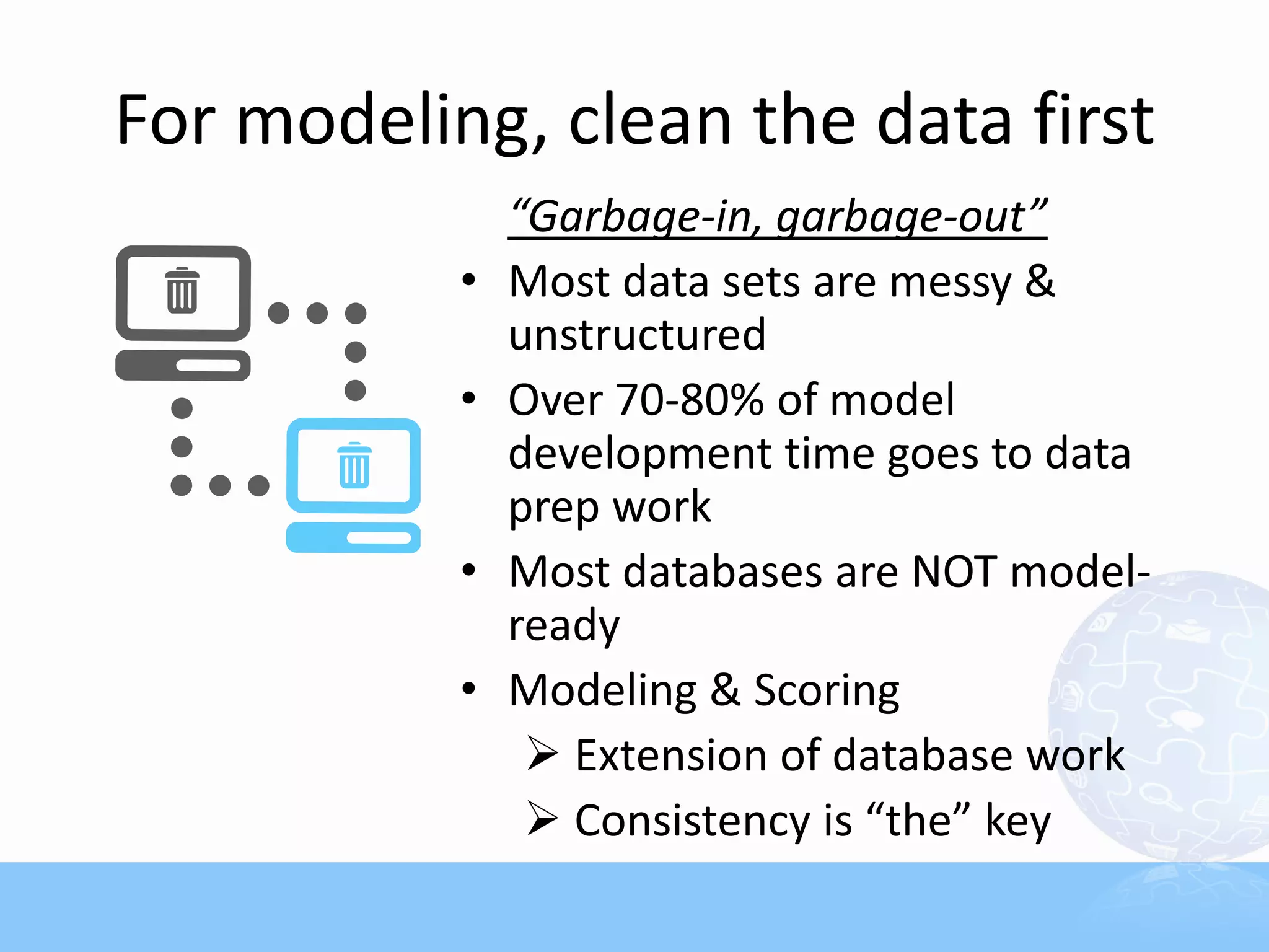 For modeling, clean the data first
               “Garbage-in, garbage-out”
           •   Most data sets are messy &
               unstructured
           •   Over 70-80% of model
               development time goes to data
               prep work
           •   Most databases are NOT model-
               ready
           •   Modeling & Scoring
                 Extension of database work
                 Consistency is “the” key
 