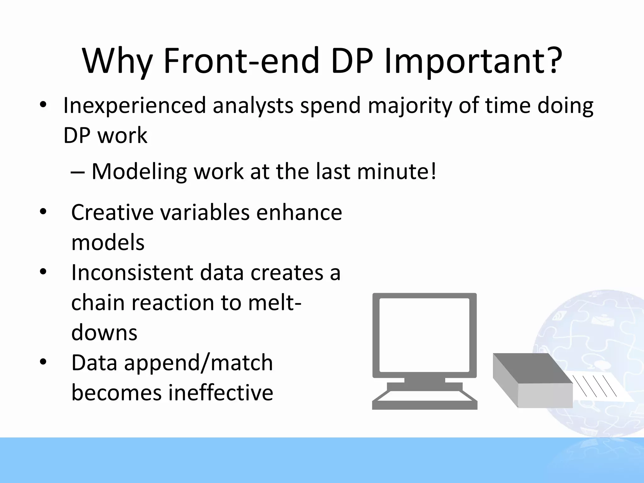 Why Front-end DP Important?
• Inexperienced analysts spend majority of time doing
  DP work
   – Modeling work at the last minute!
• Creative variables enhance
  models
• Inconsistent data creates a
  chain reaction to melt-
  downs
• Data append/match
  becomes ineffective
 