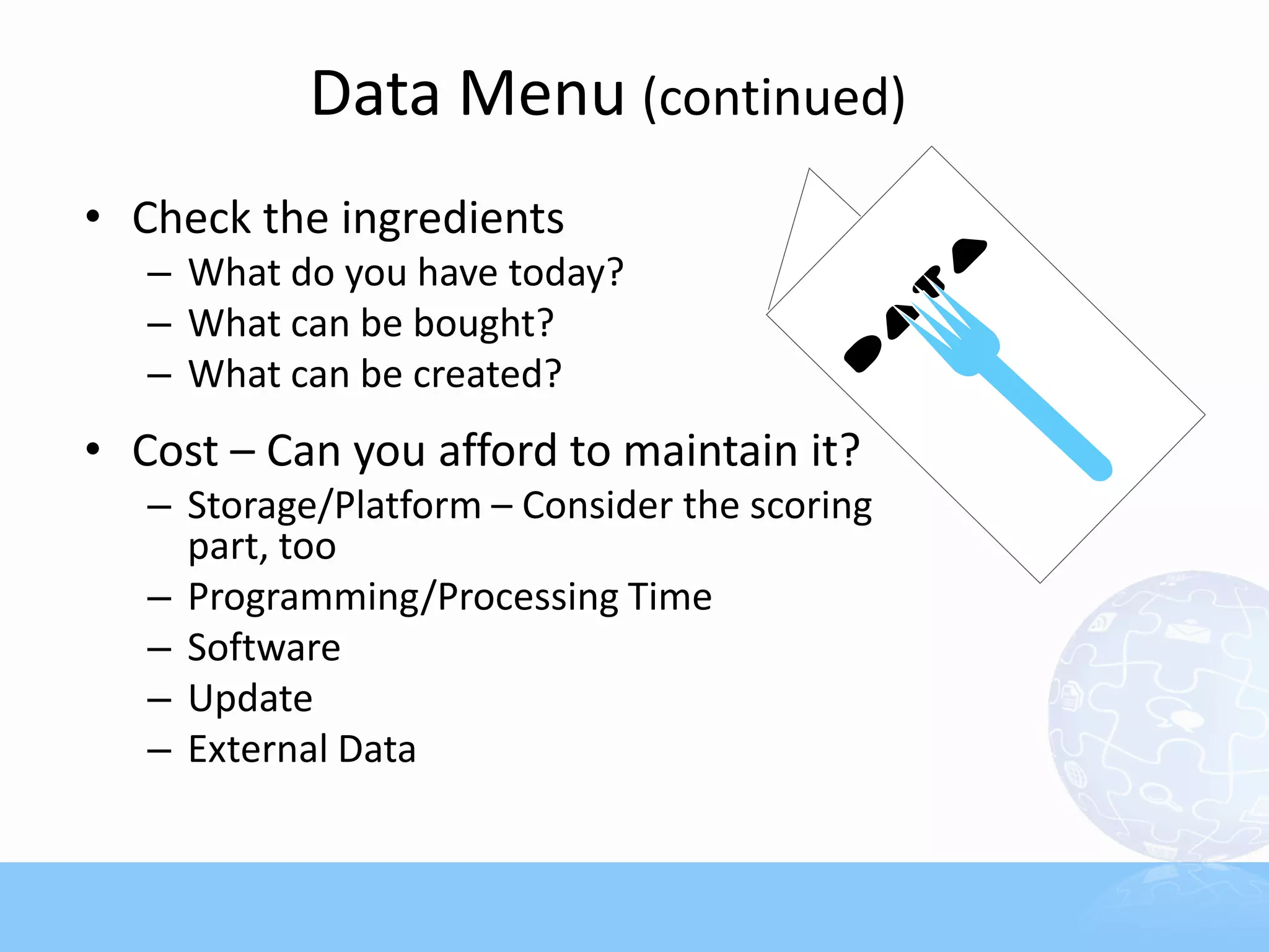Data Menu (continued)
• Check the ingredients
   – What do you have today?
   – What can be bought?
   – What can be created?
• Cost – Can you afford to maintain it?
   – Storage/Platform – Consider the scoring
     part, too
   – Programming/Processing Time
   – Software
   – Update
   – External Data
 